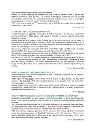 stock market before the passage of a new securities law.
Without the IPO for financing, the company will have to take a different route to pay for the
industrial complex to adjoin the mine. The company is looking into investment, coal pre-sale and
sales, and loan opportunities. The construction to railways is another crucial factor to boosting the
company's value as well as the nation's development, Enebish said.
―This is not only a matter of TT's development, but it will also be a huge step for Mongolia's
infrastructure,‖ said Enebish.
Source: UB Post
AS OT NEARS COMPLETION, IVANHOE LOSSES WANE
Ivanhoe Mines Ltd. has reported a narrowing of its first-quarter loss as the Vancouver-based miner
said its promising Oyu Tolgoi copper-gold project in Mongolia remains on track for commercial
production next year.
Ivanhoe Mines said after markets closed Tuesday that its net loss in the three months ended 31
March was USD 80.6 million, or USD 0.11 cents a share. That compared with a net loss of USD 492.5
million or USD 0.70 cents a share in the same 2011 period when the company took a USD 432.5-
million loss on a change in fair value of derivatives.
The company said overall construction of the first phase of Oyu Tolgoi was 77.8 percent complete
at the end of the first quarter and has advanced to 82.2 percent at the end of April.
―Construction remains on track to meet the mine's targeted start of initial production in the second
half of 2012. Commercial production is projected to begin in the first half of 2013.‖
Last month, Rio Tinto PLC, a 51 percent stakeholder, tightened its grip on Ivanhoe Mines as part of
a USD 3.3 billion financing deal that has seen Chief Executive Officer Robert Friedland step away
from the company he founded. The finance agreement has Rio Tinto providing USD1.5 billion in
bridge financing to Ivanhoe and a standby commitment for a USD 1.8 billion rights offering by
Ivanhoe.
Source: Vancouver Sun
WHAT'S IN A NAME? RIO TINTO GIVES IVANHOE THE BLUES
Ivanhoe Mines Ltd. said it will ask shareholders in June to approve a new name for the company:
Turquoise Hill Resources Ltd.
That's English for Oyu Tolgoi, Ivanhoe Mines' massive copper and gold project, the only asset
coveted by Rio Tinto PLC, which took management control of the Canadian miner last month after
moving to majority ownership.
Ivanhoe Mines is trying to sell of its other assets, which include a 58 percent stake in SouthGobi
Resources and a 59 percent stake in Ivanhoe Australia, reshaping ahead of a widely expected full
takeover by Rio Tinto eventually.
Source: Reuters
THREATS TO SUSPEND LICENSES CAUSING CUSTOMERS TO CUT ORDERS, SAYS SOUTHGOBI
SouthGobi Resources Ltd., the coal producer which Aluminum Corp. of China Ltd. (Chalco) has
agreed to buy, said some customers have cut orders after the government requested the suspension
of projects.
The Vancouver-based company said that it has not received an official order to suspend operations,
including at the Ovoot Tolgoi Mine, according to a Hong Kong Stock Exchange (HKEx) statement. The
company cannot provide guidance for the second quarter because of uncertainty.
―The announcement regarding potential license suspension has created significant uncertainty
among the company's customers,‖ SouthGobi Resources said in the statement. ―Concern over
whether SouthGobi will be able to deliver contracted volumes in the second quarter has in some
cases led customers to reduce their coal purchases.‖
Source: Vancouver Sun
 