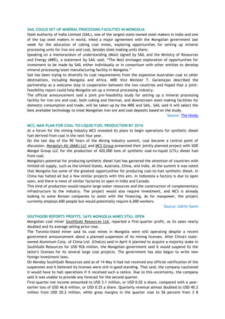 SAIL COULD SET UP MINERAL PROCESSING FACILITIES IN MONGOLIA
Steel Authority of India Limited (SAIL), one of the largest state-owned steel makers in India and one
of the top steel makers in world, inked a major agreement with the Mongolian government last
week for the allocation of coking coal mines, exploring opportunities for setting up mineral
processing units for iron ore and coal, besides steel making units there.
Speaking on a memorandum of understanding (MoU) signed by SAIL and the Ministry of Resources
and Energy (MRE), a statement by SAIL said, ―The MoU envisages exploration of opportunities for
investment to be made by SAIL either individually or in consortium with other entities to develop
mineral processing/steel manufacturing facility in Mongolia.‖
Sail has been trying to diversify its coal requirements from the expensive Australian coal to other
destinations, including Mongolia and Africa. MRE Vice Minister T. Garamajav described the
partnership as a welcome step in cooperation between the two countries and hoped that a joint-
feasibility report could help Mongolia set up a mineral processing industry.
The official announcement said a joint pre-feasibility study for setting up a mineral processing
facility for iron ore and coal, both coking and thermal, and downstream steel-making facilities for
domestic consumption and trade, will be taken up by the MRE and SAIL. SAIL said it will select the
best available technology to treat Mongolian iron ore and coal deposits based on the study.
Source: The Hindu
MCS, MAK PLAN FOR COAL-TO-LIQUID FUEL PRODUCTION BY 2016
At a forum for the mining industry MCS revealed its plans to begin operations for synthetic diesel
fuel derived from coal in the next four year.
On the last day of the 90 Years of the Mining Industry summit, coal became a central point of
discussion. Mongolyn Alt (MAK) LLC and MCS Group presented their jointly planned project with SOD
Mongol Group LLC for the production of 420,000 tons of synthetic coal-to-liquid (CTL) diesel fuel
from coal.
Mongolia's potential for producing synthetic diesel fuel has garnered the attention of countries with
limited oil supply, such as the United States, Australia, China, and India. At the summit it was noted
that Mongolia has some of the greatest opportunities for producing coal-to-fuel synthetic diesel. In
China has halted all but a few similar projects with this aim. In Indonesia a factory is due to open
soon, and there is news of similar factories to open in India and Canada.
This kind of production would require large water resources and the construction of complementary
infrastructure to the industry. The project would also require investment, and MCS is already
looking to some Korean companies to assist with the financing. As for manpower, the project
currently employs 600 people but would potentially require 6,000 workers.
Source: Udriin Sonin
SOUTHGOBI REPORTS PROFITS, SAYS MONGOLIA MINES STILL OPEN
Mongolian coal miner SouthGobi Resources Ltd. reported a first-quarter profit, as its sales nearly
doubled and its average selling price rose.
The Toronto-listed miner said its coal mines in Mongolia were still operating despite a recent
government announcement about a planned suspension of its mining licenses. After China's state-
owned Aluminum Corp. of China Ltd. (Chalco) said in April it planned to acquire a majority stake in
SouthGobi Resources for USD 926 million, the Mongolian government said it would suspend its the
latter's licenses for its several large coal projects. The government has also begun to write new
foreign investment laws.
On Monday SouthGobi Resources said as of 14 May it had not received any official notification of the
suspension and it believed its licenses were still in good standing. That said, the company cautioned
it would have to halt operations if it received such a notice. Due to this uncertainty, the company
said it was unable to provide any forecast for the second quarter.
First-quarter net income amounted to USD 3.1 million, or USD 0.02 a share, compared with a year-
earlier loss of USD 46.6 million, or USD 0.25 a share. Quarterly revenue almost doubled to USD 40.2
million from USD 20.2 million, while gross margins in the quarter rose to 56 percent from 3 8
 