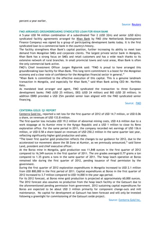 percent a year earlier.
Source: Reuters
FMO ARRANGES GROUNDBREAKING SYNDICATED LOAN FOR KHAN BANK
A 5-year USD 94 million combination of a subordinated Tier 2 (USD 32m) and senior (USD 62m)
syndicated facility agreements arranged for Khan Bank by FMO (the Netherlands Development
Finance Company) was signed by a group of participating development banks today. It is the first
syndicated loan to a commercial bank in the country's history.
The facility strengthens Khan Bank‘s capital position, further increasing its ability to meet loan
demand from Mongolian SMEs and corporate clients. The largest private sector bank in Mongolia,
Khan Bank has a strong focus on SMEs and retail customers and has a wide reach thanks to its
extensive network of rural branches. In small provincial towns and rural areas, Khan Bank is often
the only commercial bank active.
FMO‘s Chief Investment Officer Jurgen Rigterink said: ―FMO is proud to have arranged this
groundbreaking loan facility for Khan Bank. This long-term commitment is a boost for the Mongolian
economy and a clear vote of confidence for the Mongolian financial sector in general.‖
―Khan Bank is committed to the effective execution of this capital. This is a genuine landmark
transaction in Mongolia, and especially for Khan Bank,‖ said Khan Bank acting CEO Mr. Norihiko
Kato.
As mandated lead arranger and agent, FMO syndicated the transaction to three European
development banks: FMO (USD 25 million), DEG (USD 24 million) and BIO (USD 20 million). In
addition EBRD provided a USD 25m parallel senior loan aligned with the FMO syndicated senior
financing.
Source: FMO
CENTERRA GOLD: Q1 REPORT
Centerra Gold Inc. reported a net loss for the first quarter of 2012 of USD 14.7 million, or USD 0.06
a share, on revenues of USD 133.8 million.
The first-quarter loss includes USD 19.2 million of abnormal mining costs, USD 4.6 million due to a
work stoppage at its Kumtor mine in the Kyrgyz Republic and a USD 1 million to close its Reno
exploration office. For the same period in 2011, the company recorded net earnings of USD 136.6
million, or USD 0.58 a share based on revenues of USD 250.2 million in the same quarter last year,
reflecting significantly higher gold production and sales.
―The lower first quarter gold production reflects the changes to our guidance for 2012, due to the
accelerated ice movement above the SB Zone at Kumtor, as we previously announced,‖ said Steve
Land, president and chief executive officer.
At the Boroo mine in Mongolia, gold production was 11,848 ounces in the first quarter of 2012
compared to 16,549 ounces in the first quarter of 2011. The ore grades averaged 0.77 grams a ton
compared to 1.35 grams a tons in the same quarter of 2011. The heap leach operation at Boroo
remained idle during the first quarter of 2012, pending issuance of final permission by the
government.
During the first quarter of 2012 exploration expenditures in Mongolia increased to USD 2.1 million
from USD 800,000 in the first period of 2011. Capital expenditures at Boroo in the first quarter of
2012 increased to 3.7 million compared to USD 14,000 in the year-ago period.
For its 2012 forecast, at Boroo mine gold production is projected at approximately 60,000 ounces.
The 2012 forecast also assumes no production from the heap leach facility or the Gatsuurt due to
the aforementioned pending permission from government. 2012 sustaining capital expenditures for
Boroo are expected to be about USD 3 million primarily for component change-outs and mill
maintenance. No capital for development at Gatsuurt has been forecast and will only be invested
following a greenlight for commissioning of the Gatsuurt oxide project.
Source: Centerra Gold Inc.
 