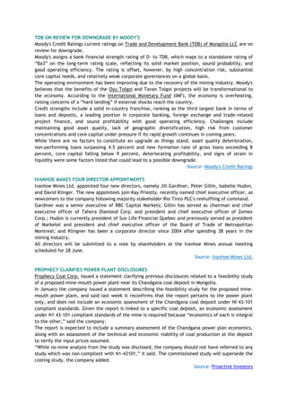 TDB ON REVIEW FOR DOWNGRADE BY MOODY'S
Moody's Credit Ratings current ratings on Trade and Development Bank (TDB) of Mongolia LLC are on
review for downgrade.
Moody's assigns a bank financial strength rating of D- to TDB, which maps to a standalone rating of
―Ba3‖ on the long-term rating scale, reflecting its solid market position, sound probability, and
good operating efficiency. The rating is offset, however, by high concentration risk, substantial
core capital needs, and relatively weak corporate governances on a global basis.
The operating environment has been improving due to the recovery of the mining industry. Moody's
believes that the benefits of the Oyu Tolgoi and Tavan Tolgoi projects will be transformational to
the economy. According to the International Monetary Fund (IMF), the economy is overheating,
raising concerns of a ―hard landing‖ if external shocks reach the country.
Credit strengths include a solid in-country franchise, ranking as the third largest bank in terms of
loans and deposits, a leading position in corporate banking, foreign exchange and trade-related
project finance, and sound profitability with good operating efficiency. Challenges include
maintaining good asset quality, lack of geographic diversification, high risk from customer
concentrations and core capital under pressure if its rapid growth continues in coming years.
While there are no factors to constitute an upgrade as things stand, asset quality deterioration,
non-performing loans surpassing 4.5 percent and new formation rate of gross loans exceeding 8
percent, core capital falling below 9 percent, deteriorating profitability, and signs of strain in
liquidity were some factors listed that could lead to a possible downgrade.
Source: Moody's Credit Ratings
IVANHOE MAKES FOUR DIRECTOR APPOINTMENTS
Ivanhoe Mines Ltd. appointed four new directors, namely Jill Gardiner, Peter Gillin, Isabelle Hudon,
and David Klinger. The new appointees join Kay Priestly, recently named chief executive officer, as
newcomers to the company following majority stakeholder Rio Tinto PLC's reshuffling of command.
Gardiner was a senior executive of RBC Capital Markets; Gillin has served as chairman and chief
executive officer of Tahera Diamond Corp. and president and chief executive officer of Zemex
Corp.; Hudon is currently president of Sun Life Financial Quebec and previously served as president
of Marketel and president and chief executive officer of the Board of Trade of Metropolitan
Montreal; and Klingner has been a corporate director since 2004 after spending 38 years in the
mining industry.
All directors will be submitted to a vote by shareholders at the Ivanhoe Mines annual meeting
scheduled for 28 June.
Source: Ivanhoe Mines Ltd.
PROPHECY CLARIFIES POWER PLANT DISCLOSURES
Prophecy Coal Corp. issued a statement clarifying previous disclosures related to a feasibility study
of a proposed mine-mouth power plant near its Chandgana coal deposit in Mongolia.
In January the company issued a statement describing the feasibility study for the proposed mine-
mouth power plant, and said last week it reconfirms that the report pertains to the power plant
only, and does not include an economic assessment of the Chandgana coal deposit under NI 43-101
compliant standards. Given the report is linked to a specific coal deposit, an economic assessment
under N1 43-101 compliant standards of the mine is required because ―economics of each is integral
to the other,‖ said the company.
The report is expected to include a summary assessment of the Chandgana power plan economics,
along with an assessment of the technical and economic viability of coal production at the deposit
to verify the input prices assumed.
―While no mine analysis from the study was disclosed, the company should not have referred to any
study which was non-compliant with N1-43101,‖ it said. The commissioned study will supersede the
costing study, the company added.
Source: Proactive Investors
 
