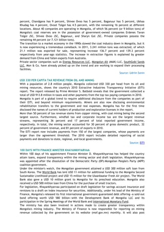 percent, Chandgana has 9 percent, Shivee Ovoo has 5 percent, Baganuur has 5 percent, Ukhaa
Khudag has 4 percent, Ovoot Tolgoi has 4.5 percent, with the remaining 16 percent at different
locations. About 40 companies are operating in Mongolia, of which 56 percent (or 9 billion tons) of
Mongolia's coal reserves are in the possession of government-owned companies Erdenes Tavan
Tolgoi JSC, Shivee Ovoo JSC, Baganuur, and Sharyn Gol JSC. Private companies possess the
remaining 44 percent (or 7.121 billion tons).
The transition to a market economy in the 1990s slowed the coal industry down in Mongolia, but it
is now experiencing a tremendous comeback. In 2011, 3.241 million tons was extracted, of which
21.1 million was exported for sale, representing increase 136.7 percent and 139.3 percent
respectively from year-ago statistics. The increase in extraction figures is explained by greater
demand from China and fallen exports from Australia.
Private sector companies such as Energy Resources LLC, Mongolyn Alt (MAK) LLC, SouthGobi Sands
LLC, Mon & Co. have already picked up on the trend and are working to expand their processing
facilities.
Source: Udriin Sonin
USD 330 PER CAPITA TAX REVENUE FROM OIL AND MINING
With a population of 2.8 million people, Mongolia collected USD 330 per head from its oil and
mining resources, shows the country's 2010 Extractive Industries Transparency Initiative (EITI)
report. The report released by Prime Minister S. Batbold reveals that the government collected a
total of USD 913.8 million in taxes and other payments from the top tax paying companies in 2010.
Mongolia is part of a global trend to require additional disclosure from the companies as part of
their EITI, and beyond minimum requirements. Miners are also now disclosing environmental
rehabilitation transfers to the government and real expenses. Mongolia has for the first time
disclosed the names of current holders of production and exploration licenses in the report.
More than 50 percent of tax revenue stems from copper mining, with coal mining being the second
largest source. Furthermore, windfall tax and corporate income tax are the largest revenue
streams, representing 36 percent and 17 percent of total reported government income,
respectively. In total, the mining sector accounted for 30 percent of gross domestic product, 32
percent of government revenue, and 81 percent of exports in 2010.
The EITI report now includes payments from 150 of the largest companies, whose payments are
larger than the agreement threshold. The 2010 report includes detailed reporting of social
payments and donations to state, regional, and local governments.
Source: EITI
100 DAYS WITH FINANCE MINISTER KHAYANKHYARVAA
Within 100 days of his appointment Finance Minister D. Khayankhyarvaa has helped the country
attain loans, expand transparency within the mining sector and draft legislation. Khayankhyarvaa
was appointed after the dissolution of the Democratic Party (DP)-Mongolian People's Party (MPP)
coalition government.
Under the minister's watch, the Mongolian government attained a USD 300 million soft loan from
South Korea. The World Bank has lent USD 11 million for additional funding to the Mongolia Second
Sustainable Livelihood project and USD 15 million for the Ulaanbaatar Fresh Air project. The World
Bank also gave a USD 10 million grant to Mongolia for its preschool education. Mongolia also
received a USD 500 million loan from China for the purchase of small tractors.
For legislation, Khayankhyarvaa participated on draft legislation for savings account insurance and
revisions to a draft on index insurance for securities. Additionally, under his lead of the Ministry of
Finance, Mongolia's released its first international government-guaranteed debt offering—a sold-out
bond offering worth USD 580 billion—with the Development Bank of Mongolia LLC and its
participation in the Spring Meetings of the World Bank and International Monetary Fund.
The ministry has also been involved in actions made to create greater transparency within
Mongolia's mining industry. The Ministry of Finance is now responsible for reporting on mining
revenue collected by the government on its website (mof.gov.mn) monthly. It will also post
 