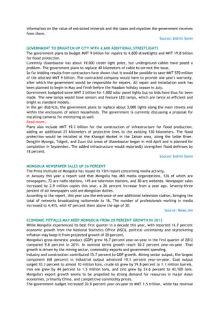 information on the value of extracted minerals and the taxes and royalties the government receives
from them.
Source: Udriin Sonin
GOVERNMENT TO BRIGHTEN UP CITY WITH 4,600 ADDITIONAL STREETLIGHTS
The government plans to budget MNT 9 billion for repairs to 4,600 streetlights and MNT 19.8 billion
for flood protection.
Currently Ulaanbaatar has about 19,000 street light poles, but underground cables have posed a
problem. The government plans to replace 40 kilometers of cable to correct the issue.
So far bidding results from contractors have shown that it would be possible to save MNT 570 million
of the allotted MNT 9 billion. The contracted company would have to provide one year's warranty,
after which the government would be responsible for repairs. All repair and installation work has
been planned to begin in May and finish before the Naadam holiday season in July.
Government budgeted some MNT 2 billion for 1,000 solar panel lights but no bids have thus far been
made. The new lamps would have sensors and feature LED lamps, which are twice as efficient and
bright as standard models.
In the ger districts, the government plans to replace about 3,000 lights along the main streets and
within the enclosures of select households. The government is currently discussing a proposal for
installing cameras for monitoring as well.
Read more…
Plans also include MNT 19.3 billion for the construction of infrastructure for flood production,
adding an additional 25 kilometers of protective lines to the existing 130 kilometers. The flood
protection would be installed at the Khangai Market in the Zaisan area, along the Selbe River,
Dengjiin Myanga, Tolgoit, and Zuun Uul areas of Ulaanbaatar began in mid-April and is planned for
completion in September. The added infrastructure would reportedly strengthen flood defenses by
18 percent.
Source: Udriin Sonin
MONGOLIA NEWSPAPER SALES UP 26 PERCENT
The Press Institute of Mongolia has issued its 13th report concerning media activity.
In January this year a report said that Mongolia has 469 media organizations, 126 of which are
newspapers, 72 are radio stations, 149 are television stations, and 30 are websites. Newspaper sales
increased by 2.9 million copies this year, a 26 percent increase from a year ago. Seventy-three
percent of all newspapers sold are Mongolian dailies.
According to the report, this year saw the entrance of one additional television station, bringing the
total of networks broadcasting nationwide to 16. The number of professionals working in media
increased to 4,415, with 47 percent them above the age of 30.
Source: News.mn
ECONOMIC PITFALLS MAY KEEP MONGOLIA FROM 20 PERCENT GROWTH IN 2012
While Mongolia experienced its best first quarter in a decade this year, with reported 16.7 percent
economic growth from the National Statistics Office (NSO), political uncertainty and skyrocketing
inflation may keep it from projected growth of 20 percent.
Mongolia's gross domestic product (GDP) grew 16.7 percent year-on-year in the first quarter of 2012
compared 9.8 percent in 2011. In nominal terms growth reach 30.2 percent year-on-year. That
growth is driven by the mining sector, commodity exports and government spending.
Industry and construction contributed 15.7 percent to GDP growth. Mining sector output, the largest
component (68 percent) in industrial output advanced 10.1 percent year-on-year. Coal output
surged 10.3 percent to almost 10 million tons, crude oil grew by 59.8 percent to 1.1 million barrels,
iron ore grew by 44 percent to 1.5 million tons, and zinc grew by 24.6 percent to 43,100 tons.
Mongolia's export growth seems to be propelled by strong demand for resources in major Asian
economies, primarily China, and competitive commodity prices.
The government budget increased 20.9 percent year-on-year to MNT 1.5 trillion, while tax revenue
 