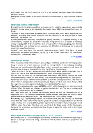and is taken from the fourth quarter of 2011. It is still unknown how much added debt has been
gathered this year.
MPs agreed to move forward on discussions for the 2013 budget as well as expectations for 2014 and
2015.
Source: Zuunii Medee
RENEWABLE ENERGIES MADE PRIORITY
Energy Minister D. Zorigt announced that renewable energies would be regarded as a top priority by
Mongolia's energy sector at the Mongolian Renewable Energy 2012 International Conference on
Friday.
―Mongolia is home to enormous renewable energy resources—wind, solar, water, geothermal—and
Mongolia's ecological and climatic conditions are well befitting to the effective use of these
resources,‖ the minister said.
Currently the country's electricity consumption is growing between 8 to 10 percent annually. In his
announcement, Zorigt set the goal to have renewable energy provide 20 to 25 percent of Mongolia's
energy needs by 2020. B. Byambasaikhan, chief executive officer of Newcom Group, said Mongolia
boasts abundant wind and solar power resources, but difficulties in technology and investment
stand in the way of development.
Mongolia's first wind farm, the currently under-construction Salkhit Wind Farm, is being
development by Newcom and General Electric Co. It will provide clean energy for Ulaanbaatar,
situated about 70 kilometers away.
Source: EcoSeed
WHO GETS THE WATER?
While Mongolia's untold riches of copper, coal, and gold might help pull the third of its population
living in poverty out of their economic turmoil, the mining industry is also reshaping Mongolia's
landscape and nomadic culture. Camel and goat herders worry that new mega-mines will siphon off
precious water in an area already suffering from the effects of climate change.
―When we come to the well, we can see the level of the well water is eight inches lower than it
used to be,‖ said M. Ayur, a herder whose livestock grazes near the Oyu Tolgoi mine.
Officials from Oyu Tolgoi say the mine will draw water from a deep aquifer that will not affect
wells like Mijiddorj's. But he and other herders have already felt mining's impact and are suspicious.
Herders say mine trucks hit their animals and kick up dust that chokes pasture land. The mine has
offered herders compensation, including simple jobs helping livestock cross roads. Many herders
have signed compensation agreements, but there are complaints of coercion.
―Oyu Tolgoi employs people for maybe USD 230 a month,‖ said M. Myagmardorj, a local government
official. ―When the people are reluctant to sign the contract, they say: 'You are an employee and
you have to sign it or there will be measures.‖
Oyu Tolgoi denies that the company has pressured anyone and says the complaints are just a
negotiating tactic. The company's compensation scheme is modest. One option, for instance, would
provide an affected family with a USD 3,800 scholarship to put a child through college.
Mark Newby, Oyu Tolgoi's principal advisor for water resources, said the company has monitored
more than 100 herder wells in the area for years but found no connection between the herder
wells, which go down as far as 30 feet, and the aquifer the mine will draw from, which begins about
150 feet below the surface. If herders' wells are affected, Oyu Tolgoi says it will fix the problem.
Managing the perceptions and helping herders already struggling for water will be the bigger
challenge, he said.
Source: Reuters
NEW FOREIGN INVESTMENT LAW LEAVES MUCH YET TO BE EXPLAINED
Parliament passed its Law on the Regulation of Foreign Investment in Business Entities Operating in
Sectors of Strategic Importance during a tumultuous time of political posturing in preparation for
elections.
 
