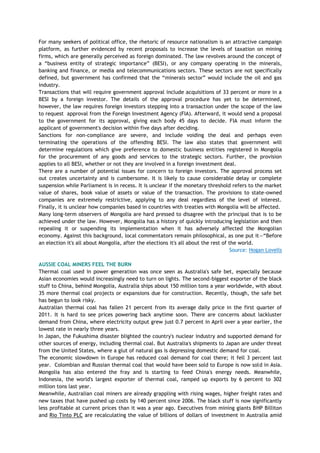 For many seekers of political office, the rhetoric of resource nationalism is an attractive campaign
platform, as further evidenced by recent proposals to increase the levels of taxation on mining
firms, which are generally perceived as foreign dominated. The law revolves around the concept of
a ―business entity of strategic importance‖ (BESI), or any company operating in the minerals,
banking and finance, or media and telecommunications sectors. These sectors are not specifically
defined, but government has confirmed that the ―minerals sector‖ would include the oil and gas
industry.
Transactions that will require government approval include acquisitions of 33 percent or more in a
BESI by a foreign investor. The details of the approval procedure has yet to be determined,
however, the law requires foreign investors stepping into a transaction under the scope of the law
to request approval from the Foreign Investment Agency (FIA). Afterward, it would send a proposal
to the government for its approval, giving each body 45 days to decide. FIA must inform the
applicant of government's decision within five days after deciding.
Sanctions for non-compliance are severe, and include voiding the deal and perhaps even
terminating the operations of the offending BESI. The law also states that government will
determine regulations which give preference to domestic business entities registered in Mongolia
for the procurement of any goods and services to the strategic sectors. Further, the provision
applies to all BESI, whether or not they are involved in a foreign investment deal.
There are a number of potential issues for concern to foreign investors. The approval process set
out creates uncertainty and is cumbersome. It is likely to cause considerable delay or complete
suspension while Parliament is in recess. It is unclear if the monetary threshold refers to the market
value of shares, book value of assets or value of the transaction. The provisions to state-owned
companies are extremely restrictive, applying to any deal regardless of the level of interest.
Finally, it is unclear how companies based in countries with treaties with Mongolia will be affected.
Many long-term observers of Mongolia are hard pressed to disagree with the principal that is to be
achieved under the law. However, Mongolia has a history of quickly introducing legislation and then
repealing it or suspending its implementation when it has adversely affected the Mongolian
economy. Against this background, local commentators remain philosophical, as one put it—―Before
an election it's all about Mongolia, after the elections it's all about the rest of the world.
Source: Hogan Lovells
AUSSIE COAL MINERS FEEL THE BURN
Thermal coal used in power generation was once seen as Australia's safe bet, especially because
Asian economies would increasingly need to turn on lights. The second-biggest exporter of the black
stuff to China, behind Mongolia, Australia ships about 150 million tons a year worldwide, with about
35 more thermal coal projects or expansions due for construction. Recently, though, the safe bet
has begun to look risky.
Australian thermal coal has fallen 21 percent from its average daily price in the first quarter of
2011. It is hard to see prices powering back anytime soon. There are concerns about lackluster
demand from China, where electricity output grew just 0.7 percent in April over a year earlier, the
lowest rate in nearly three years.
In Japan, the Fukushima disaster blighted the country's nuclear industry and supported demand for
other sources of energy, including thermal coal. But Australia's shipments to Japan are under threat
from the United States, where a glut of natural gas is depressing domestic demand for coal.
The economic slowdown in Europe has reduced coal demand for coal there; it fell 3 percent last
year. Colombian and Russian thermal coal that would have been sold to Europe is now sold in Asia.
Mongolia has also entered the fray and is starting to feed China's energy needs. Meanwhile,
Indonesia, the world's largest exporter of thermal coal, ramped up exports by 6 percent to 302
million tons last year.
Meanwhile, Australian coal miners are already grappling with rising wages, higher freight rates and
new taxes that have pushed up costs by 140 percent since 2006. The black stuff is now significantly
less profitable at current prices than it was a year ago. Executives from mining giants BHP Billiton
and Rio Tinto PLC are recalculating the value of billions of dollars of investment in Australia amid
 