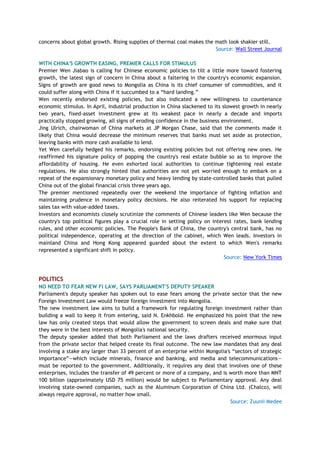 concerns about global growth. Rising supplies of thermal coal makes the math look shakier still.
Source: Wall Street Journal
WITH CHINA'S GROWTH EASING, PREMIER CALLS FOR STIMULUS
Premier Wen Jiabao is calling for Chinese economic policies to tilt a little more toward fostering
growth, the latest sign of concern in China about a faltering in the country's economic expansion.
Signs of growth are good news to Mongolia as China is its chief consumer of commodities, and it
could suffer along with China if it succumbed to a ―hard landing.‖
Wen recently endorsed existing policies, but also indicated a new willingness to countenance
economic stimulus. In April, industrial production in China slackened to its slowest growth in nearly
two years, fixed-asset investment grew at its weakest pace in nearly a decade and imports
practically stopped growing, all signs of eroding confidence in the business environment.
Jing Ulrich, chairwoman of China markets at JP Morgan Chase, said that the comments made it
likely that China would decrease the minimum reserves that banks must set aside as protection,
leaving banks with more cash available to lend.
Yet Wen carefully hedged his remarks, endorsing existing policies but not offering new ones. He
reaffirmed his signature policy of popping the country's real estate bubble so as to improve the
affordability of housing. He even exhorted local authorities to continue tightening real estate
regulations. He also strongly hinted that authorities are not yet worried enough to embark on a
repeat of the expansionary monetary policy and heavy lending by state-controlled banks that pulled
China out of the global financial crisis three years ago.
The premier mentioned repeatedly over the weekend the importance of fighting inflation and
maintaining prudence in monetary policy decisions. He also reiterated his support for replacing
sales tax with value-added taxes.
Investors and economists closely scrutinize the comments of Chinese leaders like Wen because the
country's top political figures play a crucial role in setting policy on interest rates, bank lending
rules, and other economic policies. The People's Bank of China, the country's central bank, has no
political independence, operating at the direction of the cabinet, which Wen leads. Investors in
mainland China and Hong Kong appeared guarded about the extent to which Wen's remarks
represented a significant shift in policy.
Source: New York Times
POLITICS
NO NEED TO FEAR NEW FI LAW, SAYS PARLIAMENT'S DEPUTY SPEAKER
Parliament's deputy speaker has spoken out to ease fears among the private sector that the new
Foreign Investment Law would freeze foreign investment into Mongolia.
The new investment law aims to build a framework for regulating foreign investment rather than
building a wall to keep it from entering, said N. Enkhbold. He emphasized his point that the new
law has only created steps that would allow the government to screen deals and make sure that
they were in the best interests of Mongolia's national security.
The deputy speaker added that both Parliament and the laws drafters received enormous input
from the private sector that helped create its final outcome. The new law mandates that any deal
involving a stake any larger than 33 percent of an enterprise within Mongolia's ―sectors of strategic
importance‖—which include minerals, finance and banking, and media and telecommunications—
must be reported to the government. Additionally, it requires any deal that involves one of these
enterprises, includes the transfer of 49 percent or more of a company, and is worth more than MNT
100 billion (approximately USD 75 million) would be subject to Parliamentary approval. Any deal
involving state-owned companies, such as the Aluminum Corporation of China Ltd. (Chalco), will
always require approval, no matter how small.
Source: Zuunii Medee
 