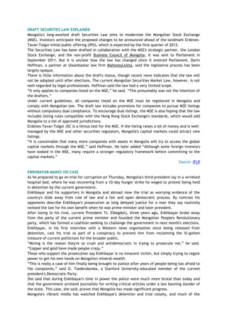 DRAFT SECURITIES LAW EXPLAINED
Mongolia's long-awaited draft Securities Law aims to modernize the Mongolian Stock Exchange
(MSE). Investors anticipate the proposed changes to be announced ahead of the landmark Erdenes-
Tavan Tolgoi initial public offering (IPO), which is expected by the first quarter of 2013.
The Securities Law has been drafted in collaboration with the MSE's strategic partner, the London
Stock Exchange, and the non-profit Business Council of Mongolia. It was sent to Parliament in
September 2011. But it is unclear how the law has changed since it entered Parliament. Darin
Hoffman, a partner at Ulaanbaatar law firm MahoneyLiotta, said the legislative process has been
largely opaque.
There is little information about the draft's status, though recent news indicates that the law will
not be adopted until after elections. The current Mongolian Securities Market Law, however, is not
well-regarded by legal professionals. Hoffman said the law had a very limited scope.
―It only applies to companies listed on the MSE,‖ he said. ―This presumably was not the intention of
the drafters.‖
Under current guidelines, all companies listed on the MSE must be registered in Mongolia and
comply with Mongolian law. The draft law includes provisions for companies to pursue MSE listings
without compulsory dual compliance. To encourage dual listings, the MSE is also hoping that the law
includes listing rules compatible with the Hong Kong Stock Exchange's standards, which would add
Mongolia to a list of approved jurisdictions.
Erdenes-Tavan Tolgoi JSC is a litmus test for the MSE. If the listing raises a lot of money and is well-
managed by the MSE and other securities regulators, Mongolia's capital markets could attract new
listings.
―It is conceivable that many more companies with assets in Mongolia will try to access the global
capital markets through the MSE,‖ said Hoffman. He later added ―Although some foreign investors
have looked in the MSE, many require a stronger regulatory framework before committing to the
capital markets.‖
Source: IFLR
ENKHBAYAR MAKES HIS CASE
As he prepared to go on trial for corruption on Thursday, Mongolia's third president lay in a wrinkled
hospital bed, where he was recovering from a 10-day hunger strike he waged to protest being held
in detention by the current government.
Enkhbayar and his supporters in Mongolia and abroad view the trial as worrying evidence of the
country's slide away from rule of law and a fair and open democratic process. By contrast his
opponents describe Enkhbayar's prosecution as long delayed justice for a man they say routinely
twisted the law for his own benefit when he was prime minister and later president.
After losing to his rival, current President Ts. Elbegdorj, three years ago, Enkhbayar broke away
from the party of the current prime minister and founded the Mongolian People's Revolutionary
party, which has formed a coalition seeking to challenge the government in next month's elections.
Enkhbayar, in his first interview with a Western news organization since being released from
detention, cast his trial as part of a conspiracy to prevent him from reclaiming the ill-gotten
treasure of current politicians for the broader public.
―Mining is the reason they're so cruel and antidemocratic in trying to prosecute me,‖ he said.
―Copper and gold have made people crazy.‖
Those who support the prosecution say Enkhbayar is no innocent victim, but simply trying to regain
power to get his own hands on Mongolia's mineral wealth.
―This is really a case of him finally being brought to justice after years of people being too afraid to
file complaints,‖ said O. Tsedevdamba, a Stanford University-educated member of the current
president's Democratic Party.
She said that during Enkhbayar's time in power the police were much more brutal than today and
that the government arrested journalists for writing critical articles under a law banning slander of
the state. This case, she said, proves that Mongolia has made significant progress.
Mongolia's vibrant media has watched Enkhbayar's detention and trial closely, and much of the
 