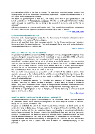 controversy has unfolded in the glare of cameras. The government recently broadcast images of him
walking around and acting aggressively toward medical personnel. That has fractured the image of a
frail victim mistreated by the authorities.
―His team was portraying him as half dead, but footage shows him in quite good shape,‖ said
Sumati Luvsandendev of the Sant Maral Foundation. ―How he was portrayed in the local media has
really damaged his credibility. It's one thing to be accused of corruption and another to be
ridiculed.‖
Enkhbayar supporters, in response, publicized a report from a medical commission set up to assess
his health condition that suggested he needed more time for his body to recover.
Source: New York Times
PARLIAMENT CLOSES SPRING SESSION
Parliament ended its spring session on 23 May. The 76 members of Parliament will continue their
duties until the next session of Parliament opens.
Members will also likely begin their campaign activities for the 28 June parliamentary election.
Members of both the Mongolian People's Party and Democratic Party have held session to finalize
the names of candidates for that election.
Source: Unuudur
MONGOLIA'S PRESENCE FELT AT NATO SUMMIT
Mongolia seems to be filling a vacuum as NATO tries to garner more participation from Central Asian
countries. Mongolia's president was one of only three heads of state to attend the NATO conference
in Chicago as the region becomes more important to NATO's security strategy.
Central Asia's presidents would have a lot to talk about at the NATO summit, given the region's
importance to the group's focus on Afghanistan. But all five of Central Asia's presidents were no-
shows, in spite of being on NATO's official list of leaders ―expected to attend‖ and their regular
attendance at the last few summits. Instead, they all seem to have sent their foreign ministers.
One analyst believed Russia was at the center of the snub.
―One can make various guesses and speculation about why none of the leaders of Central Asian
countries responded to the invitation and why all of them are sending their foreign ministers. One
of the main reasons, which is on the surface, could be solidarity with Russia,‖ said Kyrgyzstan
analyst Orozbek Moldaliyev.
In addition to Mongolian president Ts. Elbegdorj, the presidents of Georgia and Azerbaijan
attended. And China has taken a dim view of Mongolia's ties with NATO, according to a report in
People's Daily, which said the alliance is ―roping in‖ Mongolia as an ―important part of its eastwards
expansion strategy, Mongolia's position with NATO's strategy becomes increasingly important.
But if NATO is ―expanding East‖ to rope in Mongolia, it looks like it's having to skip over a lot of
space in Central Asia to do so.
Source: Eurasianet
MONGOLIA WRESTLES WITH DINOSAURS, NEIGHBORS AND POLITICS
Two events have raised the global profile of Mongolia: the sale in New York of a stunning skeleton
of Tyrannosaur baatar; and a meeting in Chicago of NATO, which Mongolia attended as a formal,
though not full partner, for the first time.
Mongolia has protested the sale of the nearly intact dinosaur skeleton—its teeth alone are 15
centimeters long—by Dallas-based Heritage Auctions. The origins of the 2.4-meter high, 7.3-meter
long raptor is unclear but there are suspicions it came from Mongolia. In promotional material, the
auction house mentioned the dinosaur inhabited the Gobi Desert, long ago, and in a statement,
President Elbegdorj said if the skeleton originated in Mongolia the auction was illegal and ―the fossil
must be returned to Mongolia.‖ He called on the auctioneers to immediately disclose its origins.
David Herskowitz, director of natural history at Heritage Auctions, said that the fossil was initially
exported to Japan and then to England, from where it entered the United States legally and was
prepared.
 