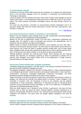 IT CENTER RECEIVES UPGRADE
The Ministry of External Affairs (MEA) announced the completion of an upgrade and modernization
effort to the Atal Bihari Vajpayee Centre for Excellence in Information and Communications
Technology in Ulaanbaatar.
A team of experts from the National Informatics Centre (NIC) recently visited Mongolia to see the
results of the project. It was established by India's government in 2003 with a grant-in-aid of USD 1
million. The center produces information technologies experts and helps develop software for
Mongolia.
The center has also become a facilitator of communications between Ulaanbaatar and its 21
provincial capitals. MPs utilize the facility extensively to connect with their constituencies,‖ said
the MEA in a statement.
Source: India Blooms
EDUCATION SYSTEM LEAVES STUDENTS ILL-EQUIPPED TO JOIN WORKFORCE
Research from the Mongolian Labor Exchange shows the high unemployment prevailing Mongolian
society is related to lack of qualifications held by Mongolians.
Reasons for the lack of qualifications include ―low work ethic, unsatisfactory professional and
language skills, the inability to take on prolonged work pressures and responsibilities, lack of
teamwork, and the inability to use high end technologies.
Middles schools are heavily institutionalized, following a strict schedule and strict time table—
remnants of the old Soviet education system. The strict nature of these schools may be effective in
some instances, but it does not impart to students practical working skills, such as those named
above. Mongolian public schools lack comprehensive lesson plans on how to develop practical skills,
and it is entirely up to the teacher whether or not students can gain these attributes.
Although Mongolia's education law promised great change, lesson planning and new teaching
methods were generally not introduced, spawning at least two generations of people with no
practical skills. Mongolia's most skilled workers tend to find employment in foreign countries,
attracted mainly to the larger salaries.
Source: UB Post
DELEGATION ATTENDS INTERNATIONAL ECONOMIC CONFERENCE
A Mongolian delegation participated in the 68th session of the Economic and Social Commission for
Asia and the Pacific (UNESCAP) in Bangkok last week.
The Mongolian delegation, headed by Vice Minister of Foreign Affairs G. Tenger, delivered speeches
on the Mongolian government's economic positions and proposed collaboration in trade investment,
transportation, environment, sustainable development, information technologies, and social
development between Mongolian and ESCAP at the senior official segment.
Tenger introduced to his peers the policies of government and present socio-economic situation in
Mongolia. He underlined the principle that despite growth to economic criteria, Mongolia is still
vulnerable to economic crisis, the fluctuation of prices to raw materials, and the negative
consequences of rising consumption. Additionally, he advocated the goal of introducing green
economics and environmentally friendly technologies, as well as the importance of establishing a
think tank for landlocked developing countries.
While last week's segment was a meeting of senior officials in government, this week will have
ministers come to meet and discuss the topics ―Growing Together: Economic Integration for an
Inclusive and Sustainable Asia-Pacific Century‖ and ―Steering Inclusive Development amidst Global
Turbulence and Volatility.‖ This year's event has brought together delegations from some 60
countries.
Source: Montsame
MONGOLIA AND GERMANY AIM FOR FOOD SECURITY IN ULAANBAATAR
Parliament approved a bill that would grant funding to improve food supplies to the capital.
The bill ratifies a Mongolia-Germany intergovernmental agreement on the financial cooperation, a
 