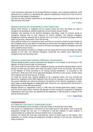 credit and project agreement for the Energy Efficiency-2 project, and a collateral additional credit
agreement for a project of a developing the regional transportation infrastructure with an aim to
improve the food supply of Ulaanbaatar.
The deal has been formally established by the Mongolian government and the Deutsche Bank for
Reconstruction and Credit.
Source: BDSec
MONGOLIA REACHES OUT TO NEIGHBORS TO FIGHT FOREST FIRES
Deputy Prime Minister N. Enkhbold said his country would ask China and Russia for help to
extinguish the spreading of wildfires should the current situation worsen further.
Enkhbold, also chairman of the National Emergency Committee, made his remarks during an
emergency meeting held to seek measures to control wildfires. The National Emergency
Management Authority reported that at present there are a total of 20 forest and steppe wildfires
within its territory, among which 14 are still burning.
Some wildfires broke out in mountainous areas, and there is no road for vehicles to pass through. So
the firefighters had to walk dozens of kilometers to launch their fire-fighting operation. Since the
beginning of 2012, there have been a total of 129 forest and steppe wildfires in Mongolia and most
were caused by human factors.
Mongolia has long been stricken by a drought since this spring and the forests and steppe are highly
exposed to fire risks. The National Emergency Committee has ordered local authorities to
strengthen their fire prevention work.
Source: Xinhuanet
MONGOLIA CLEARED FROM TAIWANESE TERRITORIAL ENTANGLEMENTS
Taiwan's Mainland Affairs Council announced that Mongolia is not included in the territory of the
Republic of China (Taiwan) under its constitution.
The council made the clarification after a legislative hearing, during which Mainland Affairs Council
Minister Lai Shin-yuan was shown three maps and asked to point to the one showing ―the territory
of the Republic of China according to its existing national boundaries,‖ as according to the
constitution. While one of the three maps shows Mongolia and China as one country, another shows
them separate and the third was just of Taiwan.
Lai chose the second map, showing Mongolia to be a separate nation, but was criticized by
Democratic Progressive Party (DPP) Legislator Chen Chi-mai for choosing a map of China. However
the council defended Lai's choice by pointing to the Ministry of the Interior's regulations on maps,
which began treating Mongolia as independent after Taiwan set up a representative office there in
2002 during the former DPP administration.
Mongolia became an independent country in 1945 after the Chinese government signed a treaty
with the former Soviet Union. However the Republic of China revoked its recognition of Mongolia's
independence after the treaty was abolished by the legislature in 1953 because of a breach of the
deal by the Soviet Union.
Source: Taipei Times
ANNOUNCEMENTS
ALS THREE-DAY COAL QUALITY COURSE BEGINS 28 MAY
The ALS Coal Quality Course will begin run 28 until 30 May at the Blue Sky Tower Hotel.
The course is a comprehensive introduction to the broad issues of coal quality, from mining and
preparation through the end user. It is delivered in bite-size modules to assist students in
understanding how to obtain the maximum benefits from a coal product.
Students will attend the three-day comprehensive course on broad issues of coal quality, from
exploration, to mining, testing and preparation through to delivery to the end user, delivered by
expert presenters.
 