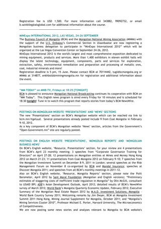Registration fee is USD 1,500. For more information call 343882, 99092732, or email
b.sainbileg@alsglobal.com for additional information about the course.
___________________________________________
MINExpo INTERNATIONAL 2012, LAS VEGAS, 24-26 SEPTEMBER
The Business Council of Mongolia (BCM) and the Mongolian National Mining Association (MNMA) with
the support of the U.S. Embassy‘s Commercial Section in Ulaanbaatar are now registering a
Mongolian business delegation to participate in ―MinExpo International 2012‖ which will be
organized at the Las Vegas Convention Center on September 24-26, 2012.
MinExpo International 2012 is the world's largest and most comprehensive exposition dedicated to
mining equipment, products and services. More than 1,400 exhibitors in eleven exhibit halls will
display the latest technology, equipment, components, parts and services for exploration,
extraction, safety, environmental remediation and preparation and processing of metallic ores,
coal, industrial minerals and more!
Registration deadline is 5 pm, 15 June. Please contact BCM at 70114442, tugi@bcmongolia.org or
MNMA at 314877, enkhbold@miningmongolia.mn for registration and additional information about
the event.
___________________________________________
“MM TODAY” on MNB-TV, Fridays at 18:25 [TONIGHT]
BCM is pleased to announce Mongolian National Broadcasting continues its cooperation with BCM on
―MM Today‖. This English news program is aired every Friday for 10 minutes and is scheduled for
18:30 tonight! Tune in to watch this program that reports stories from today‘s BCM NewsWire.
___________________________________________
POSTINGS ON MONGOLIAN WEBSITE „PRESENTATIONS‟ AND „NEWS‟ SECTIONS
The new ‗Presentations‘ section on BCM‘s Mongolian website which can be reached via link to
bcm.mn/itgeluud. Several presentations already posted include 9 from Coal Mongolia in February
9-10, 2012.
As a key component of BCM‘s Mongolian website ‗News‘ section, articles from the Government‘s
―Open-Government.mn‖ site are regularly posted.
___________________________________________
POSTINGS ON ENGLISH WEBSITE 'PRESENTATIONS', 'MONGOLIA REPORTS' AND „MONGOLIAN
BUSINESS NEWS‟
On BCM‘s English website, ‗Resource, Presentations‘ section, for your review are 4 presentations
from BCM‘s April 23 monthly meeting; 3 speeches from ―Corporate Governance Training for
Directors‖ on April 27-28; 12 presentations on Mongolian entities at Mines and Money Hong Kong
2012 on March 21-23; 11 presentations from Coal Mongolia 2012 on February 9-10; 7 speeches from
the Mongolian Investment Summit on December 8-9, 2011 in London; several speeches at the Risk
Management Forum on November 8 co-organized by BCM and Mandal Insurance; speeches at
Discover Mongolia 2011; and speeches from all BCM‘s monthly meetings in 2011-12.
Also on BCM‘s English website, ‗Resource, Mongolia Reports‘ section, please note the Polit
Barometer, April 2012 by Sant Maral Foundation (Mongolian and English versions); ―Preliminary
estimates of staggering costs of inefficient trade regulation in Mongolia‖ by Olin McGill, consultant
to USAID BPI; ADB‘s Asian Development Outlook, April 2012; detailed results of BCM‘s NewsWire
survey of March 2012; World Bank‘s Mongolia Quarterly Economic Update, February 2012; Executive
Summary of the Mongolian Real Estate Report 2012 by M.A.D. Investment Solutions; Mongolia –
World Bank Country Survey 2011; Welcoming remarks by Jim Dwyer, BCM at Mongolia Investment
Summit 2011 Hong Kong, Mining Journal Supplement for Mongolia, October 2011; and ―Mongolia‘s
Mining Services Cluster 2010‖, Professor Michael E. Porter, Harvard University, The Microeconomics
of Competitiveness.
We are now posting some news stories and analyses relevant to Mongolia to BCM website's
 