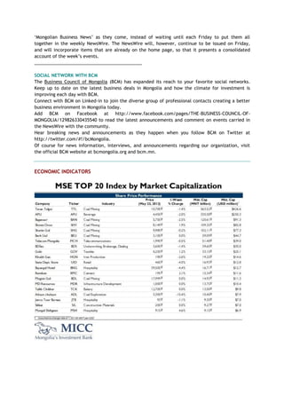 ‗Mongolian Business News‘ as they come, instead of waiting until each Friday to put them all
together in the weekly NewsWire. The NewsWire will, however, continue to be issued on Friday,
and will incorporate items that are already on the home page, so that it presents a consolidated
account of the week‘s events.
___________________________________________
SOCIAL NETWORK WITH BCM
The Business Council of Mongolia (BCM) has expanded its reach to your favorite social networks.
Keep up to date on the latest business deals in Mongolia and how the climate for investment is
improving each day with BCM.
Connect with BCM on Linked-in to join the diverse group of professional contacts creating a better
business environment in Mongolia today.
Add BCM on Facebook at http://www.facebook.com/pages/THE-BUSINESS-COUNCIL-OF-
MONGOLIA/129826330435540 to read the latest announcements and comment on events carried in
the NewsWire with the community.
Hear breaking news and announcements as they happen when you follow BCM on Twitter at
http://twitter.com/#!/bcMongolia.
Of course for news information, interviews, and announcements regarding our organization, visit
the official BCM website at bcmongolia.org and bcm.mn.
ECONOMIC INDICATORS
 
