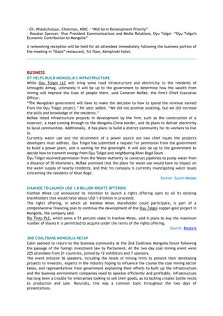 - Ch. Khashchuluun, Chairman, NDIC – ―Mid-term Development Priority‖
- Houston Spencer, Vice President Communications and Media Relations, Oyu Tolgoi –―Oyu Tolgoi's
Economic Contribution to Mongolia‖
A networking reception will be held for all attendees immediately following the business portion of
the meeting in ―Oasis‖ restaurant, 1st floor, Kempinski Hotel.
BUSINESS
OT HELPS BUILD MONGOLIA'S INFRASTRUCTURE
While Oyu Tolgoi LLC will bring some road infrastructure and electricity to the residents of
Umnugobi Aimag, ultimately it will be up to the government to determine how the wealth from
mining will improve the lives of people there, said Cameron McRae, the firm's Chief Executive
Officer.
―The Mongolian government will have to make the decision to how to spend the revenue earned
from the Oyu Tolgoi project.‖ He later added, ―We did not promise anything, but we did increase
the skills and knowledge of the residents.‖
McRae listed infrastructure projects in development by the firm, such as the construction of a
reservoir, a road running through to the Mongolia-China border, and its plans to deliver electricity
to local communities. Additionally, it has plans to build a district community for its workers to live
in.
Currently water use and the attainment of a power source are two chief issues the project's
developers must address. Oyu Tolgoi has submitted a request for permission from the government
to build a power plant, and is waiting for the greenlight. It will also be up to the government to
decide how to transmit energy from Oyu Tolgoi and neighboring Khan Bogd Soum.
Oyu Tolgoi received permission from the Water Authority to construct pipelines to pump water from
a distance of 70 kilometers. McRae promised that the plans for water use would have no impact on
the water supply of nearby residents, and that his company is currently investigating water issues
concerning the residents of Khan Bogd.
Source: Zuunii Medee
IVANHOE TO LAUNCH USD 1.8 BILLION RIGHTS OFFERING
Ivanhoe Mines Ltd announced its intention to launch a rights offering open to all its existing
shareholders that would raise about USD 1.8 billion in proceeds.
The rights offering, in which all Ivanhoe Mines shareholder could participate, is part of a
comprehensive financing plan to continue the development of the Oyu Tolgoi copper-gold project in
Mongolia, the company said.
Rio Tinto PLC, which owns a 51 percent stake in Ivanhoe Mines, said it plans to buy the maximum
number of shares it is permitted to acquire under the terms of the rights offering.
Source: Reuters
2ND COALTRANS MONGOLIA RECAP
Calm seemed to return to the business community at the 2nd Coaltrans Mongolia forum following
the passage of the foreign investment law by Parliament. At the two-day coal mining event were
225 attendees from 21 countries, joined by 12 exhibitors and 7 sponsors.
The event enlisted 36 speakers, including the heads of mining firms to present their developing
projects to investors, experts in the industry hoping to influence the course the coal mining sector
takes, and representatives from government explaining their efforts to built up the infrastructure
and the business environment companies need to operate efficiently and profitably. Infrastructure
has long been a trouble for enterprises looking to sell their goods, as its lacking creates bottle necks
to production and sale. Naturally, this was a common topic throughout the two days of
presentations.
 
