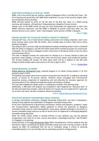 KPMG OPENS IN MONGOLIA AT BLUE SKY TOWER
KPMG, one of the world's big four auditors, opened its Mongolian office in the Blue Sky Tower. The
firm's opening and partnership with NIMM Audit establishes it as one of the country's largest audit,
tax and advisory service providers.
KPMG officially opened its office on the 6th floor of the Blue Sky Tower in a ribbon-cutting
ceremony and reception, officiated by D. Khayankhyarvaa, Mongolia's finance minister.
―Being a part of the KPMG family will give our local professionals the opportunity to learn from
KPMG's extensive experience, and help KPMG in Mongolia to provide world-class audit, tax, and
advisory services to our clients,‖ said L. Enkh-Amgalan, senior partner at KPMG in Mongolia.
Source: KPMG
SAMSUNG SECURES USD 192 MILLION SHANGRI-LA PROJECT IN MONGOLIA
Samsung C&T Corp. one of South Korea's leading construction and trading companies, said it won
three overseas orders worth USD 726 million, which includes plans to build a hotel and an office
building in Mongolia.
The company said it secured a high-rise development building remodeling project worth a combined
USD 534 million in Singapore, and USD 192 million hotel/office/commercial project for construction
in Mongolia. The two orders in Singapore involve construction in the Marina Center in the city state's
central business district.
The order in Mongolia involves the construction for Shangri-la of a 34-story Shangri-La hotel and
apartment suites building, a 24-story office tower and five-story theater and commercial building.
The 34-story building will include 110 hotel rooms which will be in addition to the 285 room
Shangri-La hotel already under construction on the site to open in 2013.
Source: Yonhap News
ERDENE RESOURCES: Q1 REPORT
Erdene Resources Development Corp. reported progress in its metals mining projects in its first
quarterly report in 2012.
The Donking coal project joint-venture partners announced that Xstrata PLC is seeking an operating
partner to assume its 75 percent interest. Timelines remain unchanged with environmental
assessment process, progression of engineering work and obtaining the necessary approvals for
commencement of the underground exploration phase continuing on schedule.
The Zuun Mod molybdenum-copper project is undergoing a strategic mine planning study.
Additionally, a 200-meter drill program was completed in April targeting the ―discovery zone‖ at
the Altan Nar gold-silver prospect, where 29 meters of 4.2 grams per ton of gold and 24.1 grams per
ton of silver was found, has been completed. Results are pending.
Source: Erdene Resources Development Corp.
PRIVATE SECTOR MEETS FOR RENEWABLE ENERGY POTENTIAL
A two-day international conference, Mongolia Renewable Energy-2012, was held in Ulaanbaatar,
aiming to bring together key stakeholders in Mongolia's renewable energy sector.
At the event representatives of government and business, scholars and engineers, academics, media
and non-government organizations (NGOs) gathered to discuss the potentials of Mongolia's
renewable energy resource recent developments, future plans, possible challenges in the efforts to
harness renewable energy resources as well as various forms of cooperation in developing Mongolian
renewable energy potentials.
While the world's carbon market is working fretfully to have polluters pay and the polluted
compensated, time waits for no man, and our blue planet is dauntingly browning,‖ said President
Ts. Elbegdorj in his greeting.
Country Director of the Asian Development Bank Robert Schoellhammer told the audience that the
Asia-Pacific region is pioneering the global renewable energy drive and is aiming to attain a 50 GB
capacity by 2050. He emphasized that the use of renewable energy is critical to achieving
sustainable growth as it is eco-friendly and can sustainably provide for energy security.
 
