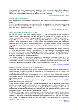 Organizers of the event included Newcom Group, the Asian Development Bank, General Electric
Co., Mongolia Economic Forum, and the Mongolian Chamber of Commerce and Industry upon close
cooperation and support by the Ministry of Mineral Resources and Energy.
Source: Mongolia Economic Forum
NOVA CHAIRMAN STEPS DOWN
Nova Resources Ltd. announced the resignation of Non-executive Director and Chairman Charles
Green.
Green is leaving to pursue other business interests. The company's board of directors is now seeking
to appoint a replacement to Green. In the meantime, Chan Fook Men, Chief Executive Officer of
Nova, will also act as interim chairman.
Source: Nova Resources Ltd.
GENERAL ELECTRIC REVERSES CRISIS LEGACY
For the first time in three years, General Electric Co., the main supplier of wind turbines to
Newcom Group's Salkhit wind farm, can take cash out of its finance arm, an important step as the
industrial conglomerate moves to leverage the global resource boom and win back investor favor.
Responsible for about 40 percent of the company's profits, GE Capital became a heavy drag in the
aftermath of the financial crisis, when its access to funds was threatened as short-term commercial
paper markets dried up and the value of its assets sank. GE Capital has spent the last three year's
repairing its balance sheet, using profits to reserve for bad loans, and exiting its real-estate
portfolio.
GE Capital said it would pay its parent a USD 475 million quarterly dividend, and plans to pay a USD
4.5 billion special dividend this year. The dividends are an essential part of Chief Executive Jeffrey
Immelt's plan to win back investors by tapping the cash inside the capital unit to help GE's industrial
businesses expand their portfolios, develop new products and penetrate new global markets,
especially to countries like mineral-rich Mongolia.
The company will use the cash from the finance unit to buy back shares that were issued during the
financial crisis. The funds will also help with Immelt's promise to focus on common share dividends,
and build the industrial businesses through bolt-on acquisitions. General Electric also announced the
purchase of two mining companies as it seeks to build up its exposure to the sector.
Source: Wall Street Journal
BHP CONSIDERS DELAYING PROJECTS TO CUT SPENDING
BHP Billiton, the world's biggest miner, is likely to delay signing off on at least two mega projects as
its chairman put the brakes on an USD 80 billion plan to grow the company's iron-ore, copper, and
energy operations, analysts said.
Slumping commodity prices and escalating costs have squeezed cash flows, pushing BHP Billiton to
join rival Rio Tinto PLC in reconsidering the pace of their long-term expansions in countries such as
Australia and Canada.
―The major message is: 'We can't approve anything right now. We don't' have a spare cent to
spend,‖ UBS analyst Glyn Lawcock said.
In BHP Billiton's bleakest outlook yet, Chairman Jacques Nasser said on Wednesday the company
expects commodity markets to deteriorate further and that investors have lost confidence in the
longer-term health of the global economy. Nasser stopped short of announcing a spending cut, but
said BHP was rethinking its expansion plans ―everyday‖ and that the company won't spend USD 80
billion over five years as outlined by CE Marius Kloppers in 2011.
BHP Billiton's plan to get into the potash business with a project in Canada possibly put on hold, as
well as the USD 10-billion initial expansion to the Olympic dam. But no one expects the projects to
face the ax. BHP wants to expand into potash for agriculture eventually, but sees that as a longer-
term prospect as places like China and India move away from rapid industrial expansion to
consumer-driven growth.
Source: Reuters
 