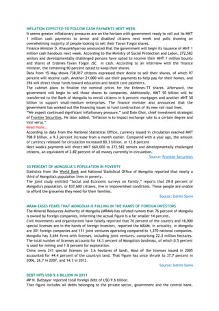INFLATION EXPECTED TO FOLLOW CASH PAYMENTS NEXT WEEK
It seems greater inflationary pressures are on the horizon with government ready to roll out its MNT
1 million cash payments to senior and disabled citizens next week and polls showing an
overwhelming majority of people looking to sell their Tavan Tolgoi shares.
Finance Minister D. Khayankhyarvaa announced that the government will begin its issuance of MNT 1
million cash handouts next week. According to the Ministry of Social Protection and Labor, 272,582
seniors and developmentally challenged persons have opted to receive their MNT 1 million bounty
and shares of Erdenes-Tavan Tolgoi JSC in cash. According to an interview with the finance
minister, the remaining 90 percent opted to keep their shares.
Data from 15 May shows 738,917 citizens expressed their desire to sell their shares, of which 97
percent will receive cash. Another 21,000 will use their payments to help pay for their homes, and
294 will direct those funds toward education and health care payments.
The cabinet plans to finalize the nominal prices for the Erdenes-TT shares. Afterward, the
government will begin to sell those shares to companies. Additionally, MNT 50 billion will be
transferred to the Bank of Mongolia to enroll citizens in 6 percent mortgages and another MNT 50
billion to support small-medium enterprises. The finance minister also announced that the
government has worked out the financing issues to fund construction of its new rail road lines.
―We expect continued significant inflationary pressure,‖ said Dale Choi, chief investment strategist
of Frontier Securities. He later added, ―Inflation is to impact exchange rate to a certain degree and
vice versa.‖
Read more…
According to data from the National Statistical Office, currency issued in circulation reached MNT
708.9 billion, a 9.3 percent increase from a month earlier. Compared with a year ago, the amount
of currency released for circulation increased 80.3 billion, or 12.8 percent
Next week's payments will direct MNT 660,000 to 272,582 seniors and developmentally challenged
citizens, an equivalent of 2.82 percent of all money currently in circulation.
Source: Frontier Securities
30 PERCENT OF MONGOLIA‟S POPULATION IN POVERTY
Statistics from the World Bank and National Statistical Office of Mongolia reported that nearly a
third of Mongolia's population lives in poverty.
The joint study entitled ―Social and Economic surveys on Family,‖ reports that 29.8 percent of
Mongolia's population, or 837,600 citizens, live in impoverished conditions. Those people are unable
to afford the groceries they need for their families.
Source: Udriin Sonin
MRAM EASES FEARS THAT MONGOLIA IS FALLING IN THE HANDS OF FOREIGN INVESTORS
The Mineral Resources Authority of Mongolia (MRAM) has refuted rumors that 76 percent of Mongolia
is owned by foreign companies, informing the actual figure is a far smaller 14 percent.
Civil movements and organizations have falsely reported that 76 percent of the country and 18,000
special licenses are in the hands of foreign investors, reported the MRAM. In actuality, in Mongolia
are 301 foreign companies and 151 joint-ventures operating compared to 1,370 national companies.
Mongolia has 3,644 firms with licenses, including joint ventures, comprising 22.3 million hectares.
The total number of licenses accounts for 14.3 percent of Mongolia's landmass, of which 0.5 percent
is used for mining and 1.8 percent for exploration.
China owns 241 special licenses (or 3.6 hectares of land). Most of the licenses issued in 2005
accounted for 44.4 percent of the country's land. That figure has since shrunk to 37.7 percent in
2006, 26.7 in 2007, and 14.3 in 2012.
Source: Udriin Sonin
DEBT HITS USD 9.6 BILLION IN 2011
MP N. Batbayar reported total foreign debt of USD 9.6 billion.
That figure includes all debts belonging to the private sector, government and the central bank,
 