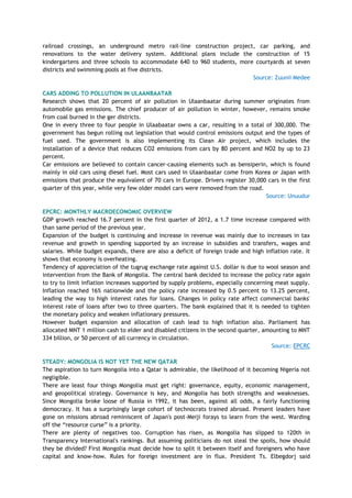 railroad crossings, an underground metro rail-line construction project, car parking, and
renovations to the water delivery system. Additional plans include the construction of 15
kindergartens and three schools to accommodate 640 to 960 students, more courtyards at seven
districts and swimming pools at five districts.
Source: Zuunii Medee
CARS ADDING TO POLLUTION IN ULAANBAATAR
Research shows that 20 percent of air pollution in Ulaanbaatar during summer originates from
automobile gas emissions. The chief producer of air pollution in winter, however, remains smoke
from coal burned in the ger districts.
One in every three to four people in Ulaabaatar owns a car, resulting in a total of 300,000. The
government has begun rolling out legislation that would control emissions output and the types of
fuel used. The government is also implementing its Clean Air project, which includes the
installation of a device that reduces CO2 emissions from cars by 80 percent and NO2 by up to 23
percent.
Car emissions are believed to contain cancer-causing elements such as bensiperin, which is found
mainly in old cars using diesel fuel. Most cars used in Ulaanbaatar come from Korea or Japan with
emissions that produce the equivalent of 70 cars in Europe. Drivers register 30,000 cars in the first
quarter of this year, while very few older model cars were removed from the road.
Source: Unuudur
EPCRC: MONTHLY MACROECONOMIC OVERVIEW
GDP growth reached 16.7 percent in the first quarter of 2012, a 1.7 time increase compared with
than same period of the previous year.
Expansion of the budget is continuing and increase in revenue was mainly due to increases in tax
revenue and growth in spending supported by an increase in subsidies and transfers, wages and
salaries. While budget expands, there are also a deficit of foreign trade and high inflation rate. It
shows that economy is overheating.
Tendency of appreciation of the tugrug exchange rate against U.S. dollar is due to wool season and
intervention from the Bank of Mongolia. The central bank decided to increase the policy rate again
to try to limit inflation increases supported by supply problems, especially concerning meat supply.
Inflation reached 16% nationwide and the policy rate increased by 0.5 percent to 13.25 percent,
leading the way to high interest rates for loans. Changes in policy rate affect commercial banks'
interest rate of loans after two to three quarters. The bank explained that it is needed to tighten
the monetary policy and weaken inflationary pressures.
However budget expansion and allocation of cash lead to high inflation also. Parliament has
allocated MNT 1 million cash to elder and disabled citizens in the second quarter, amounting to MNT
334 billion, or 50 percent of all currency in circulation.
Source: EPCRC
STEADY: MONGOLIA IS NOT YET THE NEW QATAR
The aspiration to turn Mongolia into a Qatar is admirable, the likelihood of it becoming Nigeria not
negligible.
There are least four things Mongolia must get right: governance, equity, economic management,
and geopolitical strategy. Governance is key, and Mongolia has both strengths and weaknesses.
Since Mongolia broke loose of Russia in 1992, it has been, against all odds, a fairly functioning
democracy. It has a surprisingly large cohort of technocrats trained abroad. Present leaders have
gone on missions abroad reminiscent of Japan's post-Meiji forays to learn from the west. Warding
off the ―resource curse‖ is a priority.
There are plenty of negatives too. Corruption has risen, as Mongolia has slipped to 120th in
Transparency International's rankings. But assuming politicians do not steal the spoils, how should
they be divided? First Mongolia must decide how to split it between itself and foreigners who have
capital and know-how. Rules for foreign investment are in flux. President Ts. Elbegdorj said
 