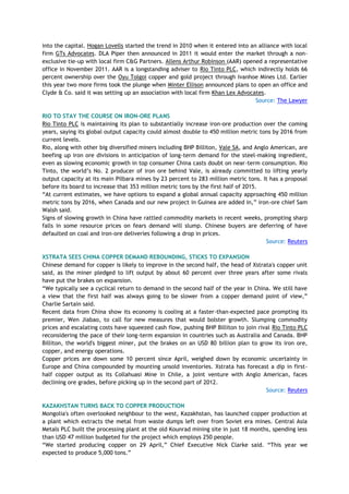into the capital. Hogan Lovells started the trend in 2010 when it entered into an alliance with local
firm GTs Advocates. DLA Piper then announced in 2011 it would enter the market through a non-
exclusive tie-up with local firm C&G Partners. Allens Arthur Robinson (AAR) opened a representative
office in November 2011. AAR is a longstanding adviser to Rio Tinto PLC, which indirectly holds 66
percent ownership over the Oyu Tolgoi copper and gold project through Ivanhoe Mines Ltd. Earlier
this year two more firms took the plunge when Minter Ellison announced plans to open an office and
Clyde & Co. said it was setting up an association with local firm Khan Lex Advocates.
Source: The Lawyer
RIO TO STAY THE COURSE ON IRON-ORE PLANS
Rio Tinto PLC is maintaining its plan to substantially increase iron-ore production over the coming
years, saying its global output capacity could almost double to 450 million metric tons by 2016 from
current levels.
Rio, along with other big diversified miners including BHP Billiton, Vale SA, and Anglo American, are
beefing up iron ore divisions in anticipation of long-term demand for the steel-making ingredient,
even as slowing economic growth in top consumer China casts doubt on near-term consumption. Rio
Tinto, the world‘s No. 2 producer of iron ore behind Vale, is already committed to lifting yearly
output capacity at its main Pilbara mines by 23 percent to 283 million metric tons. It has a proposal
before its board to increase that 353 million metric tons by the first half of 2015.
―At current estimates, we have options to expand a global annual capacity approaching 450 million
metric tons by 2016, when Canada and our new project in Guinea are added in,‖ iron-ore chief Sam
Walsh said.
Signs of slowing growth in China have rattled commodity markets in recent weeks, prompting sharp
falls in some resource prices on fears demand will slump. Chinese buyers are deferring of have
defaulted on coal and iron-ore deliveries following a drop in prices.
Source: Reuters
XSTRATA SEES CHINA COPPER DEMAND REBOUNDING, STICKS TO EXPANSION
Chinese demand for copper is likely to improve in the second half, the head of Xstrata's copper unit
said, as the miner pledged to lift output by about 60 percent over three years after some rivals
have put the brakes on expansion.
―We typically see a cyclical return to demand in the second half of the year in China. We still have
a view that the first half was always going to be slower from a copper demand point of view,‖
Charlie Sartain said.
Recent data from China show its economy is cooling at a faster-than-expected pace prompting its
premier, Wen Jiabao, to call for new measures that would bolster growth. Slumping commodity
prices and escalating costs have squeezed cash flow, pushing BHP Billiton to join rival Rio Tinto PLC
reconsidering the pace of their long-term expansion in countries such as Australia and Canada. BHP
Billiton, the world's biggest miner, put the brakes on an USD 80 billion plan to grow its iron ore,
copper, and energy operations.
Copper prices are down some 10 percent since April, weighed down by economic uncertainty in
Europe and China compounded by mounting unsold inventories. Xstrata has forecast a dip in first-
half copper output as its Collahuasi Mine in Chile, a joint venture with Anglo American, faces
declining ore grades, before picking up in the second part of 2012.
Source: Reuters
KAZAKHSTAN TURNS BACK TO COPPER PRODUCTION
Mongolia's often overlooked neighbour to the west, Kazakhstan, has launched copper production at
a plant which extracts the metal from waste dumps left over from Soviet era mines. Central Asia
Metals PLC built the processing plant at the old Kounrad mining site in just 18 months, spending less
than USD 47 million budgeted for the project which employs 250 people.
―We started producing copper on 29 April,‖ Chief Executive Nick Clarke said. ―This year we
expected to produce 5,000 tons.‖
 