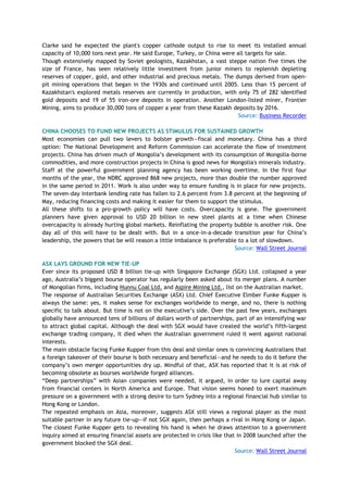 Clarke said he expected the plant's copper cathode output to rise to meet its installed annual
capacity of 10,000 tons next year. He said Europe, Turkey, or China were all targets for sale.
Though extensively mapped by Soviet geologists, Kazakhstan, a vast steppe nation five times the
size of France, has seen relatively little investment from junior miners to replenish depleting
reserves of copper, gold, and other industrial and precious metals. The dumps derived from open-
pit mining operations that began in the 1930s and continued until 2005. Less than 15 percent of
Kazakhstan's explored metals reserves are currently in production, with only 75 of 282 identified
gold deposits and 19 of 55 iron-ore deposits in operation. Another London-listed miner, Frontier
Mining, aims to produce 30,000 tons of copper a year from these Kazakh deposits by 2016.
Source: Business Recorder
CHINA CHOOSES TO FUND NEW PROJECTS AS STIMULUS FOR SUSTAINED GROWTH
Most economies can pull two levers to bolster growth—fiscal and monetary. China has a third
option: The National Development and Reform Commission can accelerate the flow of investment
projects. China has driven much of Mongolia‘s development with its consumption of Mongolia-borne
commodities, and more construction projects in China is good news for Mongolia's minerals industry.
Staff at the powerful government planning agency has been working overtime. In the first four
months of the year, the NDRC approved 868 new projects, more than double the number approved
in the same period in 2011. Work is also under way to ensure funding is in place for new projects.
The seven-day interbank lending rate has fallen to 2.6 percent from 3.8 percent at the beginning of
May, reducing financing costs and making it easier for them to support the stimulus.
All these shifts to a pro-growth policy will have costs. Overcapacity is gone. The government
planners have given approval to USD 20 billion in new steel plants at a time when Chinese
overcapacity is already hurting global markets. Reinflating the property bubble is another risk. One
day all of this will have to be dealt with. But in a once-in-a-decade transition year for China‘s
leadership, the powers that be will reason a little imbalance is preferable to a lot of slowdown.
Source: Wall Street Journal
ASX LAYS GROUND FOR NEW TIE-UP
Ever since its proposed USD 8 billion tie-up with Singapore Exchange (SGX) Ltd. collapsed a year
ago, Australia‘s biggest bourse operator has regularly been asked about its merger plans. A number
of Mongolian firms, including Hunnu Coal Ltd. and Aspire Mining Ltd., list on the Australian market.
The response of Australian Securities Exchange (ASX) Ltd. Chief Executive Elmber Funke Kupper is
always the same: yes, it makes sense for exchanges worldwide to merge, and no, there is nothing
specific to talk about. But time is not on the executive‘s side. Over the past few years, exchanges
globally have announced tens of billions of dollars worth of partnerships, part of an intensifying war
to attract global capital. Although the deal with SGX would have created the world‘s fifth-largest
exchange trading company, it died when the Australian government ruled it went against national
interests.
The main obstacle facing Funke Kupper from this deal and similar ones is convincing Australians that
a foreign takeover of their bourse is both necessary and beneficial—and he needs to do it before the
company‘s own merger opportunities dry up. Mindful of that, ASX has reported that it is at risk of
becoming obsolete as bourses worldwide forged alliances.
―Deep partnerships‖ with Asian companies were needed, it argued, in order to lure capital away
from financial centers in North America and Europe. That vision seems honed to exert maximum
pressure on a government with a strong desire to turn Sydney into a regional financial hub similar to
Hong Kong or London.
The repeated emphasis on Asia, moreover, suggests ASX still views a regional player as the most
suitable partner in any future tie-up—if not SGX again, then perhaps a rival in Hong Kong or Japan.
The closest Funke Kupper gets to revealing his hand is when he draws attention to a government
inquiry aimed at ensuring financial assets are protected in crisis like that in 2008 launched after the
government blocked the SGX deal.
Source: Wall Street Journal
 