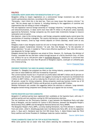 POLITICS
ELBEGDORJ KEEPS DOOR OPEN FOR RENEGOTIATIONS OF FI LAW
Mongolia's willing to reopen negotiations on a controversial foreign investment law after next
month's parliamentary elections, according to the president.
―Personally, I don't think this is the best law. There are many issues that deserve criticism,‖ he
said. ―We are always open to improve it, including listening to the suggestions of countries and
organizations that are willing to invest in Mongolia.‖
The new legislation restricts foreign ownership of ―strategic industries,‖ including mining, banking,
and telecommunications, in deals worth more than USD 75 million to 49 percent unless expressly
approved by Parliament. Foreign companies say this would make investments hostage to resource
nationalism and corruption.
One observer, close to the mining industry, said foreign companies needed equity control given the
uncertainties of investing in Mongolia. The country had become complacent, he said, and assumed
that foreign investors, lured by huge mineral deposits on China's doorstep, would come on any
terms.
Elbegdorj made it clear Mongolia would not roll over to foreign demands. ―We need to look more to
Mongolian people's fundamental interests,‖ he said. Now that Mongolia is ―at the epicenter of
global attention,‖ he said, it needed to ―find a more effective equilibrium‖ than when the country
was desperate for foreign capital.
Elbegdorj denied that the legislation was aimed at China. However, Ch. Ganhuyag, Vice Minister of
Finance, conceded the law had been rushed through because of a bid by Aluminum Corp. of China
Ltd. (Chalco) for up to a 60 percent stake in SouthGobi Resources. Ulaanbaatar is concerned that
China, which accounts for more than 90 percent of Mongolia's exports, could gain an unhealthy grip
over mineral pricing.
Source: Financial Times
PRESIDENT PROPOSES TAX HIKES ON MINING COMPANIES
'President Ts. Elbegdorj has proposed tax hikes on the mining industry, proposing that the current
zero rate on value-added tax (VAT) be increased by 10 percent.
The current business income tax is 10 percent on profits below USD MNT 3 billion and 25 percent on
profits above that amount. The president now suggests increasing the 10 percent tax threshold from
3 billion to MNT 5 billion, as well as reducing the 25 percent rate on profits above MNT 5 billion to
20 percent, except for mining companies. Mining companies would pay business income tax of 30
percent on profits below MNT 5 billion and 40 percent on profits about MNT 5 billion.
Whether Parliament will consider this suggestion before the elections is unknown. Large domestic
Mongolian-owned mining companies have already lined up to oppose the tax increase.
Source: NAMBC
PARTIES REGISTER ELECTION CANDIDATES
Mongolia‘s 21 political parties have registered their candidates at the Supreme Court, with only 11
political parties and two coalitions running for 2012 parliamentary elections.
The two coalitions are the Third-party Coalition, a pact between the Republican Party and Labor
Party of Mongolia, and the Coalition for Justice in 2012 Elections, between the Mongolian People‘s
Revolutionary Party (MPRP) and the Mongolian National Democratic Party (MNDP).
The Mongolian People‘s Party (MPP), currently leading Parliament, has Prime Minister S. Batbold in
front and center, while N. Altankhuyag leads main rival Democratic Party (DP). As for the opposition
party, S. Oyun and S. Demberel lead the Civil Will Green Party. S. Molor-Erdene leads the Third
Party coalition and former President N. Enkhbayar leads the Justice coalition.
Source: Udriin Sonin
YOUNG CANDIDATES COME OUT ON TOP IN SELECTION PROCESS
While some parties had an easier time than others selecting the candidates for the upcoming
 