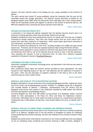 election, this year's election seems to be bringing out new, young candidates to the forefront of
politics.
This year's parties have chosen 27 young candidates, giving the impression that this year will be
favourable toward the younger generation. The selection process described as heated for the
Mongolian People's Party (MPP) while the Democratic Party reportedly had a more relaxed debate.
While the DP reportedly worked well together to decide on the division of electoral districts, the
MPP had candidates hotly contesting who should represent which districts.
Source: Udriin Sonin
RESOURCE NATIONALISM SPREADS WEST
A community in Uvs Aimag has publicly requested that the National Security Council step in to
intervene in mining operations where they say foreign interests are too high.
Residents of Bukhmurun Soum have protested the control of a nearby coal mine they say is illegally
controlled by foreign influences. They claim that foreign entities have too much control over a
project that used state funding for its exploration, which would require government ownership of
up to 50 percent, according to the Law on Minerals.
The site in question has operations by nine firms, including Canadian firm CJBEM and state-owned
Korean Coal. Protesters say the deal was originally backed by high-ranking Parliament officials.
Protesting citizens appeared in a press conference with their local government representative from
the Democratic Party (DP) to call on the National Security Council to step in and halt operations.
They compared the situation to that of Aluminium Corp. of China Ltd.'s (Chalco's) proposed
acquisition of 60 percent interest of SouthGobi Resources.
Source: Udriin Sonin
GOVERNMENT EXPLORES IT REGULATIONS
Authorities in Mongolia‘s Information Technology sector and specialists in the field met last week to
set new regulations.
After considering reports about the Internet services provided by state organizations, the body
focused on rules regarding issuance of ―gov.mn‖ web addresses and the registration of projects in
this sector. There was also discussion on programs underway in this field as well as the latest
technical resources used in public offices.
Source: Montsame
MONGOLIA JOINS RANKS OF TOP 20 PEACEKEEPING COUNTRIES
Mongolia celebrated its 10 year anniversary since joining peacekeeping activities, making the nation
one of the world‘s top 20 peacekeeping countries. President Ts. Elbegdorj along with a delegation
that included Minister of Defense J. Enkhbayar, representatives from the ministry and the
Mongolian armed forces were present at the celebration attended by 6,000 soldiers and officials
that have participated in peacekeeping missions.
Currently Mongolia has more than 500 soldiers serving abroad. Five Mongolian soldiers received
medals for their participation in the Peace for Africa and Peace for Afghanistan missions.
Furthermore, 200 soldiers left for South Sudan this week to protect U.N. transportation operations,
bringing the total to 850 soldiers serving there. Sixty female soldiers will serve as medical staff in
Darfur.
Source: Unduudur
MONGOLIA JOINS EAG TO COMBAT MONEY LAUNDERING AND TERRORISM FINANCING
Mongolia has joined the Eurasia Group (EAG) at the Financial Action Task force on Money Laundering
(FATF) as an observer. Mongolia aims to use this position to strengthen its system for combating
money laundering and terrorism financing, and learn the methods of the criminals involved in these
activities.
Mongolia has joined several international conventions on anti-money laundering crimes and adopted
its law on combating money laundering and terrorism financing in 2006. Currently, Mongolia is
 