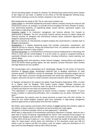 the law was being shaped. He spoke of a dynamic Tax Working Group session led by Arthur Cookson
of Oyu Tolgoi LLC last week, in addition to the efforts of the Risk Management Working Group,
which will be releasing a survey for member companies in the near future.
BCM membership now stands at 220. The six most recent members are:
Calibre Global is a diversified engineering and project delivery company serving the resources and
infrastructure sectors. Its strategy is to provide services throughout the entire lifestyle of project,
from determining feasibility, to engineering design, project delivery, operational support, and
optimization of operating assets.
Composite Capital is an investment management and financial advisory firm focused on
opportunities in Mongolia. The firm can provide financial advisory services on capital raising and
financial activities for Mongolian and international investors locate investment opportunities in
Mongolia's rapid growing economy.
MBT aims to become an internationally accepted company that would become a valuable asset to
Mongolia's development.
Monadelphous is a leading engineering group that provides construction, maintenance, and
industrial services to resource, energy and infrastructure firms. Its customers include some of the
biggest and best involved in major projects.
The Oval Partnership is a multidisciplinary architectural practice headquartered in Hong Kong with
offices in China and the United Kingdom. It is at the center of a group of companies working on
sustainable lifestyles across a variety of disciplines, including architecture, master planning, and
interior design.
Steppe Learning works with educators, human resource managers, training officers and students in
one of the world's fastest growing regions, the vast, beautiful, Eurasian hinterland. Harsh climates
and huge distances are not a problem.
The evening began with a presentation by D. Munkhjargal, Manager for the Center for Executive
Education of Newcom Group. Munkhjargal explained that as Mongolia experiences its rapid
economic growth, its workforce is thirsty for knowledge. The Executive Education program aims to
deliver a high-impact curriculum through partnerships with world-class organizations. Through this
program, executives will learn to utilize innovation and present dynamic skills to management.
O. Batbayar introduced to the audience the global Young Presidents Organization (YPO), of which
he is chapter chair for Mongolia, YPO's newest country chapter. Batbayar presented the
organization as resource for executives under the age of 45 to share experiences and create a pool
of talents and resources from which all involved can benefit.
―This organization is a good opportunity for anyone running a company,‖ said Batbold. ―If you're
having a problem or experiencing difficulties, here is someplace you can obtain information from
peers.‖
The organization also presents ways for young executives to spend time with their families. Its
father-son and mother-daughter programs gives busy individuals in high-ranking management
positions opportunities to spend quality time with their children.
Olin McGill, senior business environment reform advisor of USAID's Business Plus Initiative, spoke on
the millions of dollars wasted in a redundant and overly bureaucratic trade regime.
―Mongolia is a reformer's paradise—there's so much opportunity,‖ said McGill.
McGill spent a large portion of his presentation outlining his experience in Georgia, where he saw a
great deal of success introducing ―unprecedented tax reform‖ with continued annual progress. He
explained how Mongolia could save MNT 4.7 billion a year for corporate income tax payers through
e-filing, which will be put in place on 1 June. Further, he noted the number of documents and time
taken for import-export activity where the elimination of five documents would save USD 5.9
million a year for exports and USD 13.8 million a year for imports. Lastly the elimination of 17.5
days would increase Mongolian trade by USD 2 billion annually.
 