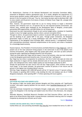 Ch. Khashchuluun, Chairman of the National Development and Innovation Committee (NDIC),
presented on Mongolia's midterm development plan. As it stands, Mongolia has experienced 17.3
percent gross domestic product (GDP) growth in 2011 compared with 6.4 percent in 2010, and 16.7
percent in the first quarter of this year. Thus far, that money has been used to distribute USD 1,300
to every student and 20 percent of all shares of shares of Erdenes-Tavan Tolgoi JSC, amongst other
cash benefit options.
Next, however, the government would like to use its mining revenue to target a diversified
economy with initiatives such as a 10 percent flat tax and improved business environment, low
interest rates, realized goals employed by the Development Bank of Mongolia, private-public
partnership (PPP) opportunities, and USD 8 billion for rail infrastructure.
Governance has seen improvements though its anti-cyclical budget policy, mandates for feasibility
studies in return for budget spending, election reform, and anti-corruption efforts.
Through its reform, the government hopes to achieve 12 percent GDP growth year-on-year (y-o-y)
and the doubling of per capital GDP in two years. Through proper investment, the Mongolian
government hopes to build up a strong stabilization fund with revenue from mining, further
capitalization of the Mongolian Stock Exchange (MSE), reduced poverty, a strengthened economy
with vulnerabilities eliminated, improved competitiveness to the country, and create a foundation
for a knowledge-based economy.
Houston Spencer, Vice President of Communications and Media Relations at Oyu Tolgoi LLC, came to
present one of the most advanced mining projects in the world built in one of the planet's most
extreme environments, what happens after that project goes online, and clear up some confusion
among the public regarding how Mongolia benefits from the project.
―When you think about Oyu Tolgoi and the impact it has on the economy, what you must remember
is that the Mongolian government benefits most, first and risk free,‖ said Spencer.
Oyu Tolgoi has two mines in preparation for production, the first of which (the open-pit mine) will
begin production in August and has already delivered some of its first ore. The second production
point, the underground mine, holds a higher quality ore and will begin production by 2017.
Already the government has seen returns from the Oyu Tolgoi project, while investors must wait
much longer. In the lowest estimate, the government receives 55 percent of the returns and 70
percent in the highest (not including indirect returns).
With Oyu Tolgoi, Mongolia's 2013-2020 GDP growth will be 12.7 percent versus 7.7 percent without.
The company is spending USD 8 million a day building the mine and employs just shy of 10,000
Mongolian employees, while spending MNT 1.7 trillion operating with local suppliers.
BUSINESS
SOUTHGOBI WELCOMES NEW BORDER GATES
The opening of eight new border gates between Mongolia and China yesterday will ―significantly
increase‖ coal export capacity between the two nations, miner SouthGobi Resources Ltd. said in a
statement.
Coal was previously transported out of Mongolia through a single gate, which would allow empty
trucks into Mongolian in the mornings and loaded trucks into China in the afternoons, the company
said.
Alexander Molyneux, SouthGobi Resource's President and Chief Executive Officer, said the new
gates at the Shivee Khuren-Ceke border crossing eliminate a bottleneck reducing costs for transport
companies by allowing more efficient use of trucks.
Source: Bloomberg
IVANHOE AND RIO AMEND DEAL FOR OT FINANCING
Ivanhoe Mines Ltd. and controlling shareholders Rio Tinto PLC have tweaked the terms of a USD 1.8
 
