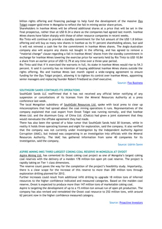 billion rights offering and financing package to help fund the development of the massive Oyu
Tolgoi copper-gold mine in Mongolia to reflect the fall in mining sector share prices.
Shareholders in Ivanhoe Mines will be offered additional shares at a price that will be set in the
final prospectus, rather than at USD 8.34 a share as the companies had agreed last month. Ivanhoe
Mines shares have fallen sharply with those of other resource companies in recent weeks.
Rio Tinto will continue to provide a standby commitment for the full amount of the USD 1.8 billion
offering and will buy as many new shares in Ivanhoe as its 51 percent shareholding allows, but said
it will not reinvest a cash fee for the commitment in Ivanhoe Mines shares. The Anglo-Australian
company also will acquire any shares not bought in the offering, and has agreed to remove a
―material change‖ clause regarding a fall in Ivanhoe Mines‘ shares from the standby commitment in
exchange for Ivanhoe Mines lowering the exercise price for warrants held by Rio Tinto to USD 10.84
a share from an earlier price of USD 12.79 at any time over a three-year period.
Rio Tinto said that if it exercised the warrants in full, its stake in Ivanhoe Mines would rise to 54.3
percent. It said it currently has no intention of buying additional Ivanhoe Mines shares outside the
rights offering. Rio and Ivanhoe Mines last month signed a wide-ranging agreement to ensure
funding for the Oyu Tolgoi project, allowing it to tighten its control over Ivanhoe Mines, appointing
senior managers and replacing founder Robert Friedland as chief executive.
Source: Fox Business
SOUTHGOBI SANDS CONTINUES ITS OPERATIONS
SouthGobi Sands LLC reaffirmed that it has not received any official letter notifying of any
suspension or cancellations of its licenses from the Mineral Resources Authority at a press
conference last week.
The local Mongolian subsidiary of SouthGobi Resources Ltd. spoke with local press to clear up
misconceptions that had spread about the coal mining operations it runs. Representatives of the
company explained that coal export from Ovoot Tolgoi was running normally, and that Ivanhoe
Mines Ltd. and the Aluminum Corp. of China Ltd. (Chalco) had given a joint statement that they
would reevaluate the offtake agreement they had made.
There has also been the spread of a false rumor that SouthGobi Sands hold 30 licenses, while in
reality it holds three operating licenses and eight for exploration, said the company. It also verified
that the company was not currently under investigation by the Independent Authority Against
Corruption (IAAC), but instead was cooperating in an investigation into officials with the Mineral
Resources Authority. The IAAC has gathered information from some 40 companies for its
investigation, said the company.
Source: Udriin Sonin
ASPIRE MINING INKS THIRD LARGEST COKING COAL RESERVE IN MONGOLIA AT OVOOT
Aspire Mining Ltd. has cemented its Ovoot coking coal project as one of Mongolia‘s largest coking
coal reserves with the delivery of a maiden 178 million-ton open pit coal reserve. The project is
rapidly taking on Tier 1 class dimensions.
The reserve count paves the way for the completion of the project‘s feasibility study. Importantly,
there is a clear scope for the increase of this reserve to more than 200 million tons through
exploration drilling planned for 2012.
Further increases could result from additional infill drilling to upgrade 18 million tons of inferred
resources to the higher confidence indicated and measured categories. Based on the maiden coal
reserve, Ovoot is expected to produce more than 147 million tons of marketable coking coal.
Aspire is targeting the development of up to a 15 million-ton annual run of open pit production. The
company has also revised and remodeled the Ovoot coal resource to 252 million tons, with around
62 percent now in the higher confidence measured category.
Source: Proactive Investors
 