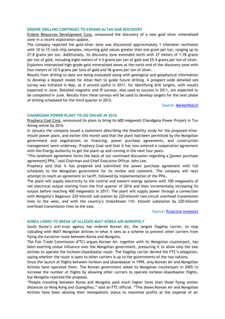 ERDENE DRILLING CONTINUES TO EXPAND ALTAN NAR DISCOVERY
Erdene Resources Development Corp. announced the discovery of a new gold silver mineralized
zone in a recent exploration update.
The company reported the gold-silver zone was discovered approximately 1 kilometer northwest
with 10 to 15 rock chip samples, returning gold values greater than one gram per ton, ranging up to
27.8 grams per ton. Additionally, its discovery zone extended north with 27 meters of 1.78 grams
per ton of gold, including eight meters of 4.5 grams per ton of gold and 25.4 grams per ton of silver.
Explorers intersected high-grade gold mineralized zones at the north end of the discovery zone with
four meters of 10.5 grams per tons of gold and 56 grams per ton of silver.
Results from drilling to date are being evaluated along with geological and geophysical information
to develop a deposit model for Altan Nart to guide future drilling. A prospect-wide detailed soil
survey was initiated in May, as it proved useful in 2011, for identifying drill targets, with results
expected in June. Detailed magnetic and IP surveys, also used to success in 2011, are expected to
be completed in June. Results from these surveys will be used to develop targets for the next phase
of drilling scheduled for the third quarter in 2012.
Source: MarketWatch
CHANDGANA POWER PLANT TO GO ONLINE IN 2016
Prophecy Coal Corp. announced its plans to bring its 600 megawatt Chandgana Power Project in Tuv
Aimag online by 2016.
In January the company issued a statement describing the feasibility study for the proposed mine-
mouth power plant, and earlier this month said that the plant had been permitted by the Mongolian
government and negotiations on financing, power purchase agreements, and construction
management were underway. Prophecy Coal said that it has now entered a cooperation agreement
with the Energy Authority to get the plant up and running in the next four years.
"This landmark agreement forms the basis of our continued discussion regarding a [power purchase
agreement] PPA," said Chairman and Chief Executive Officer John Lee.
Prophecy said that it has prepared and submitted the power purchase agreement with full
schedules to the Mongolian government for its review and comment. The company will next
attempt to reach an agreement on tariff, followed by implementation of the PPA.
The plant will supply electricity to the central and eastern energy systems with 100 megawatts of
net electrical output starting from the first quarter of 2016 and then incrementally increasing its
output before reaching 400 megawatts in 2017. The plant will supply power through a connection
with Mongolia‘s Baganuur 220 kilovolt sub-station by 220-kilovolt two-circuit overhead transmission
lines to the west, and with the country‘s Undurkhaan 110- kilovolt substation by 220-kilovolt
overhead transmission lines to the east.
Source: Proactive Investors
KOREA LOOKS TO BREAK UP ALLEGED MIAT-KOREA AIR MONOPOLY
South Korea‘s anti-trust agency has ordered Korean Air, the largest flagship carrier, to stop
colluding with MIAT Mongolian Airlines in what it sees as a scheme to prevent other carriers from
flying the lucrative route between Korea and Mongolia.
The Fair Trade Commission (FTC) argues Korean Air, together with its Mongolian counterpart, has
been exerting undue influence over the Mongolian government, pressuring it to allow only the two
airlines to operate the Incheon-Ulaanbaatar route. The flagship carrier denied the FTC‘s allegation,
saying whether the route is open to other carriers is up to the governments of the two nations.
Since the launch of flights between Incheon and Ulaanbaatar in 1999, only Korean Air and Mongolian
Airlines have operated them. The Korean government asked its Mongolian counterpart in 2005 to
increase the number of flights by allowing other carriers to operate Incheon-Ulaanbaatar flights,
but Mongolia rejected the proposal.
―People traveling between Korea and Mongolia paid much higher fares than those flying similar
distances to Hong Kong and Guangzhou,‖ said an FTC official. ―This shows Korean Air and Mongolian
Airlines have been abusing their monopolistic status to maximize profits at the expense of air
 
