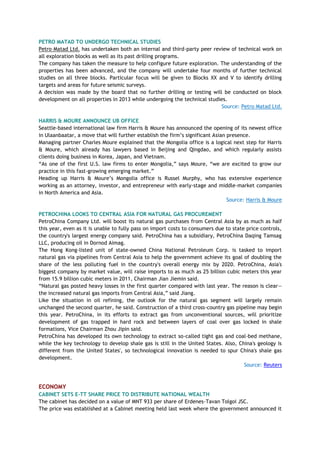 PETRO MATAD TO UNDERGO TECHNICAL STUDIES
Petro Matad Ltd. has undertaken both an internal and third-party peer review of technical work on
all exploration blocks as well as its past drilling programs.
The company has taken the measure to help configure future exploration. The understanding of the
properties has been advanced, and the company will undertake four months of further technical
studies on all three blocks. Particular focus will be given to Blocks XX and V to identify drilling
targets and areas for future seismic surveys.
A decision was made by the board that no further drilling or testing will be conducted on block
development on all properties in 2013 while undergoing the technical studies.
Source: Petro Matad Ltd.
HARRIS & MOURE ANNOUNCE UB OFFICE
Seattle-based international law firm Harris & Moure has announced the opening of its newest office
in Ulaanbaatar, a move that will further establish the firm‘s significant Asian presence.
Managing partner Charles Moure explained that the Mongolia office is a logical next step for Harris
& Moure, which already has lawyers based in Beijing and Qingdao, and which regularly assists
clients doing business in Korea, Japan, and Vietnam.
―As one of the first U.S. law firms to enter Mongolia,‖ says Moure, ―we are excited to grow our
practice in this fast-growing emerging market.‖
Heading up Harris & Moure‘s Mongolia office is Russel Murphy, who has extensive experience
working as an attorney, investor, and entrepreneur with early-stage and middle-market companies
in North America and Asia.
Source: Harris & Moure
PETROCHINA LOOKS TO CENTRAL ASIA FOR NATURAL GAS PROCUREMENT
PetroChina Company Ltd. will boost its natural gas purchases from Central Asia by as much as half
this year, even as it is unable to fully pass on import costs to consumers due to state price controls,
the country's largest energy company said. PetroChina has a subsidiary, PetroChina Daqing Tamsag
LLC, producing oil in Dornod Aimag.
The Hong Kong-listed unit of state-owned China National Petroleum Corp. is tasked to import
natural gas via pipelines from Central Asia to help the government achieve its goal of doubling the
share of the less polluting fuel in the country's overall energy mix by 2020. PetroChina, Asia's
biggest company by market value, will raise imports to as much as 25 billion cubic meters this year
from 15.9 billion cubic meters in 2011, Chairman Jian Jiemin said.
―Natural gas posted heavy losses in the first quarter compared with last year. The reason is clear—
the increased natural gas imports from Central Asia,‖ said Jiang.
Like the situation in oil refining, the outlook for the natural gas segment will largely remain
unchanged the second quarter, he said. Construction of a third cross-country gas pipeline may begin
this year. PetroChina, in its efforts to extract gas from unconventional sources, will prioritize
development of gas trapped in hard rock and between layers of coal over gas locked in shale
formations, Vice Chairman Zhou Jipin said.
PetroChina has developed its own technology to extract so-called tight gas and coal-bed methane,
while the key technology to develop shale gas is still in the United States. Also, China's geology is
different from the United States', so technological innovation is needed to spur China's shale gas
development.
Source: Reuters
ECONOMY
CABINET SETS E-TT SHARE PRICE TO DISTRIBUTE NATIONAL WEALTH
The cabinet has decided on a value of MNT 933 per share of Erdenes-Tavan Tolgoi JSC.
The price was established at a Cabinet meeting held last week where the government announced it
 
