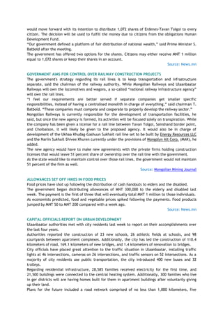 would move forward with its intention to distribute 1,072 shares of Erdenes-Tavan Tolgoi to every
citizen. The decision will be used to fulfill the money due to citizens from the obligations Human
Development Fund.
―Our government defined a platform of fair distribution of national wealth,‖ said Prime Minister S.
Batbold after the meeting.
The government has offered two options for the shares. Citizens may either receive MNT 1 million
equal to 1,072 shares or keep their shares in an account.
Source: News.mn
GOVERNMENT AIMS FOR CONTROL OVER RAILWAY CONSTRUCTION PROJECTS
The government's strategy regarding its rail lines is to keep transportation and infrastructure
separate, said the chairman of the railway authority. While Mongolian Railways and Ulaanbaatar
Railways will own the locomotives and wagons, a so-called ―national railway infrastructure agency‖
will own the rail lines.
―I feel our requirements are better served if separate companies get smaller specific
responsibilities, instead of having a centralised monolith in charge of everything,‖ said chairman T.
Batbold. ―These companies must compete and cooperate to properly develop the railway sector.‖
Mongolian Railways is currently responsible for the development of transportation facilities, he
said, but once the new agency is formed, its activities will be focused solely on transpiration. While
the company has been given a license for a rail line between Tavan Tolgoi, Sainshand border point,
and Choibalson, it will likely be given to the proposed agency. It would also be in charge of
development of the Ukhaa Khudag-Gashuun Sukhait rail line set to be built by Energy Resources LLC
and the Nariin Sukhait-Shivee Khuren currently under the provisions of Mongolyn Alt Corp. (MAK), he
added.
The new agency would have to make new agreements with the private firms holding construction
licenses that would leave 51 percent share of ownership over the rail line with the government.
As the state would like to maintain control over those rail lines, the government would not maintain
51 percent of the firm as well.
Source: Mongolian Mining Journal
ALLOWANCES SET OFF HIKES IN FOOD PRICES
Food prices have shot up following the distribution of cash handouts to elders and the disabled.
The government began distributing allowances of MNT 300,000 to the elderly and disabled last
week. The payment is the first of three that will eventually total MNT 1 million to those individuals.
As economists predicted, food and vegetable prices spiked following the payments. Food products
jumped by MNT 50 to MNT 200 compared with a week ago.
Source: News.mn
CAPITAL OFFICIALS REPORT ON URBAN DEVELOPMENT
Ulaanbaatar authorities met with city residents last week to report on their accomplishments over
the last four years.
Authorities reported the construction of 23 new schools, 26 athletic fields at schools, and 98
courtyards between apartment complexes. Additionally, the city has led the construction of 110.4
kilometers of road, 169.1 kilometers of new bridges, and 1.4 kilometers of renovation to bridges.
City officials have placed great attention to the traffic situation in Ulaanbaatar, installing traffic
lights at 46 intersections, cameras on 26 intersections, and traffic sensors on 52 intersections. As a
majority of city residents use public transportation, the city introduced 400 new buses and 32
trolleys.
Regarding residential infrastructure, 28,585 families received electricity for the first time, and
21,500 buildings were connected to the central heating system. Additionally, 300 families who live
in ger districts will are having homes built for them in apartment buildings after voluntarily giving
up their land.
Plans for the future included a road network comprised of no less than 1,000 kilometers, five
 