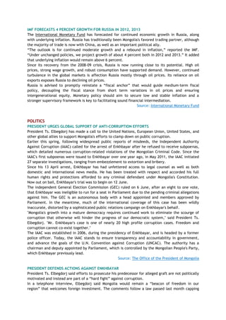 IMF FORECASTS 4 PERCENT GROWTH FOR RUSSIA IN 2012, 2013
The International Monetary Fund has forecasted for continued economic growth in Russia, along
with underlying inflation. Russia has traditionally been Mongolia's favored trading partner, although
the majority of trade is now with China, as well as an important political ally.
―The outlook is for continued moderate growth and a rebound in inflation,‖ reported the IMF.
―Under unchanged policies, we project growth of about 4 percent both in 2012 and 2013.‖ It added
that underlying inflation would remain above 6 percent.
Since its recovery from the 2008-09 crisis, Russia is now running close to its potential. High oil
prices, strong wage growth, and robust consumption have supported demand. However, continued
turbulence in the global markets is affection Russia mostly through oil prices. Its reliance on oil
exports exposes Russia to declining oil prices.
Russia is advised to promptly reinstate a ―fiscal anchor‖ that would guide medium-term fiscal
policy, decoupling the fiscal stance from short term variations in oil prices and ensuring
intergenerational equity. Monetary policy should aim to secure low and stable inflation and a
stronger supervisory framework is key to facilitating sound financial intermediation.
Source: International Monetary Fund
POLITICS
PRESIDENT URGES GLOBAL SUPPORT OF ANTI-CORRUPTION EFFORTS
President Ts. Elbegdorj has made a call to the United Nations, European Union, United States, and
other global allies to support Mongolia's efforts to clamp down on public corruption.
Earlier this spring, following widespread public reports of misdeeds, the Independent Authority
Against Corruption (IAAC) called for the arrest of Enkhbayar after he refused to receive subpoenas,
which detailed numerous corruption-related violations of the Mongolian Criminal Code. Since the
IAAC's first subpoenas were issued to Enkhbayar over one year ago, in May 2011, the IAAC initiated
27 separate investigations, ranging from embezzlement to extortion and bribery.
Since his 13 April arrest, Enkhbayar has had unfettered access to legal counsel as well as both
domestic and international news media. He has been treated with respect and accorded his full
human rights and protections afforded to any criminal defendant under Mongolia's Constitution.
Now out on bail, Enkhbayar's trial was to begin on 12 June.
The independent General Election Commission (GEC) ruled on 6 June, after an eight to one vote,
that Enkhbayar was ineligible to run for a seat in Parliament due to the pending criminal allegations
against him. The GEC is an autonomous body with a head appointed and members approved by
Parliament. In the meantime, much of the international coverage of this case has been wildly
inaccurate, distorted by a sophisticated public relations campaign on Enkhbayar's behalf.
"Mongolia's growth into a mature democracy requires continued work to eliminate the scourge of
corruption that otherwise will hinder the progress of our democratic system," said President Ts.
Elbegdorj. "Mr. Enkhbayar's case is one of nearly 20 high profile corruption cases. Freedom and
corruption cannot co-exist together."
The IAAC was established in 2006, during the presidency of Enkhbayar, and is headed by a former
police officer. Today, the IAAC stands to ensure transparency and accountability in government,
and advance the goals of the U.N. Convention against Corruption (UNCAC). The authority has a
chairman and deputy appointed by Parliament, which is controlled by the Mongolian People's Party,
which Enkhbayar previously lead.
Source: The Office of the President of Mongolia
PRESIDENT DEFENDS ACTIONS AGAINST ENKHBAYAR
President Ts. Elbegdorj said efforts to prosecute his predecessor for alleged graft are not politically
motivated and instead are part of a ―hard fight‖ against corruption.
In a telephone interview, Elbegdorj said Mongolia would remain a ―beacon of freedom in our
region‖ that welcomes foreign investment. The comments follow a law passed last month capping
 