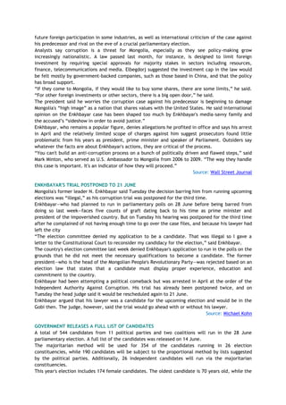 future foreign participation in some industries, as well as international criticism of the case against
his predecessor and rival on the eve of a crucial parliamentary election.
Analysts say corruption is a threat for Mongolia, especially as they see policy-making grow
increasingly nationalistic. A law passed last month, for instance, is designed to limit foreign
investment by requiring special approvals for majority stakes in sectors including resources,
finance, telecommunications and media. Elbegdorj suggested the investment cap in the law would
be felt mostly by government-backed companies, such as those based in China, and that the policy
has broad support.
―If they come to Mongolia, if they would like to buy some shares, there are some limits,‖ he said.
―For other foreign investments or other sectors, there is a big open door,‖ he said.
The president said he worries the corruption case against his predecessor is beginning to damage
Mongolia's ―high image‖ as a nation that shares values with the United States. He said international
opinion on the Enkhbayar case has been shaped too much by Enkhbayar's media-savvy family and
the accused‘s ―sideshow in order to avoid justice.‖
Enkhbayar, who remains a popular figure, denies allegations he profited in office and says his arrest
in April and the relatively limited scope of charges against him suggest prosecutors found little
problematic from his years as president, prime minister and speaker of Parliament. Outsiders say
whatever the facts are about Enkhbayar's actions, they are critical of the process.
―You can't build an anti-corruption process on a bunch of politically driven and flawed steps,‖ said
Mark Minton, who served as U.S. Ambassador to Mongolia from 2006 to 2009. ―The way they handle
this case is important. It's an indicator of how they will proceed.‖
Source: Wall Street Journal
ENKHBAYAR'S TRIAL POSTPONED TO 21 JUNE
Mongolia's former leader N. Enkhbayar said Tuesday the decision barring him from running upcoming
elections was ―illegal,‖ as his corruption trial was postponed for the third time.
Enkhbayar—who had planned to run in parliamentary polls on 28 June before being barred from
doing so last week—faces five counts of graft dating back to his time as prime minister and
president of the impoverished country. But on Tuesday his hearing was postponed for the third time
after he complained of not having enough time to go over the case files, and because his lawyer had
left the city
―The election committee denied my application to be a candidate. That was illegal so I gave a
letter to the Constitutional Court to reconsider my candidacy for the election,‖ said Enkhbayar.
The country's election committee last week denied Enkhbayar's application to run in the polls on the
grounds that he did not meet the necessary qualifications to become a candidate. The former
president—who is the head of the Mongolian People's Revolutionary Party—was rejected based on an
election law that states that a candidate must display proper experience, education and
commitment to the country.
Enkhbayar had been attempting a political comeback but was arrested in April at the order of the
Independent Authority Against Corruption. His trial has already been postponed twice, and on
Tuesday the head judge said it would be rescheduled again to 21 June.
Enkhbayar argued that his lawyer was a candidate for the upcoming election and would be in the
Gobi then. The judge, however, said the trial would go ahead with or without his lawyer.
Source: Michael Kohn
GOVERNMENT RELEASES A FULL LIST OF CANDIDATES
A total of 544 candidates from 11 political parties and two coalitions will run in the 28 June
parliamentary election. A full list of the candidates was released on 14 June.
The majoritarian method will be used for 354 of the candidates running in 26 election
constituencies, while 190 candidates will be subject to the proportional method by lists suggested
by the political parties. Additionally, 26 independent candidates will run via the majoritarian
constituencies.
This year's election includes 174 female candidates. The oldest candidate is 70 years old, while the
 