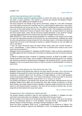 youngest is 26.
Source: News.mn
JUSTICE COALITION REVEALS PARTY PLATFORM
The Justice Coalition unveiled its political platform to reform the nation and cast out oligarchies
this week in a press conference. The coalition is a political pact between the Mongolian People's
Revolutionary Party (MPRP) and the Republican Party.
The party focused on the failings of the current constitution, calling for a new fifth constitution
that would address promises left unfulfilled and the so-called oligarchy regime that it says hinders
human development and serves only the few. The coalition representatives promised to distribute
even more of the wealth gained from the Tavan Tolgoi coal mine. They proposed to distribute to
the population 100 percent of shares of Erdenes-Tavan Tolgoi JSC, the state-owned firm operating
the mine's eastern block, rather than the 20 percent already distributed. It also vowed for changes
to the Oyu Tolgoi agreement that would be more favorable to Mongolia and its citizens.
MPRP Secretary Ch. Ulaan said that denying Enkhbayar his candidacy on the account that he does
not meet the requirements outlined by the election law was unconstitutional. Enkhbayar has called
his arrest and upcoming trial ploys to keep him from returning to power. At the press conference he
implied that his recent arrest following his decision to release information on the July 2008 riots
was no coincidence.
―I have not much information about the police officers whose cases were recently finalized in
court,‖ said Enkhbayar. ―I wasn't called as a witness. This is a political farce trying to cover up the
mess from the last election.‖
Enkhbayar held current president Ts. Elbegdorj and MPP member S. Bayar as directly responsible for
the 2008 tragedy that left five dead after riots broke out following news that the election had been
fixed.
In addition to additional stocks in Erdenes-TT, Enkhbayar promised, on behalf of the MPRP, to open
savings accounts for every citizen, and to establish a 400-member governing board to the company
that would be comprised of representatives of Mongolia's 330 residential districts. He also criticized
Elbegdorj for the current government's failure to fulfill its promise of distributing MNT 2.5 million to
each citizen.
Source: Zuunii Medee
MONGOLIANS LIVING ABROAD CAST THEIR VOTES FOR FIRST TIME
Mongolian citizens living abroad have voted for this year's election this week. This is the first time
Mongolians living outside the country have been given the opportunity to participate in elections.
According to unofficial figures from the Ministry of Foreign Relations, of the 33,000 Mongolian
citizens living abroad eligible to vote, 2,777 voted in the election. Citizens were able to vote at the
39 diplomatic missions in 19 different countries from 7 a.m. To 8 p.m. on 10 June.
The greatest participation in the election from abroad came from Russia. Representatives from the
Mongolian People's Party (MPP) and the Democratic Party (DP) traveled as observers to Irkutsk,
Seoul, Beijing, and London. Ballots arrived in Mongolia in specially sealed containers that were sent
directly to the General Election Committee. The votes will be counted on election day, 28 June,
along with all other ballots from around the country.
Source: Undesnii Shuudan
TYRANNOSAUR IS TRULY MONGOLIAN, EXPERTS DECLARE
The dinosaur skeleton auctioned in May but then protested by President Ts. Elbegdorj has been
confirmed to have been taken out of Mongolia, most likely within the past 10 years.
"We have pulled a lot of them out of the ground and seen a lot of others come out of the ground,
and in our professional opinion it is from Mongolia," said Mark Norell, a paleontologist at the
American Museum of Natural History, who began working in Mongolia in 1990.
Norell and fellow investigator Philip Currie, a paleontologist at the University of Alberta, first
announced their findings to reporters last Wednesday, 6 June. Two Mongolian paleontologists also
 