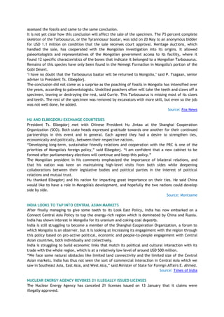 assessed the fossils and came to the same conclusion.
It is not yet clear how this conclusion will affect the sale of the specimen. The 75 percent complete
skeleton of the Tarbosaurus, or the Tyrannosaur baatar, was sold on 20 May to an anonymous bidder
for USD 1.1 million on condition that the sale receives court approval. Heritage Auctions, which
handled the sale, has cooperated with the Mongolian investigation into its origins. It allowed
paleontologists and representatives of the Mongolian government access to its facility, where it
found 12 specific characteristics of the bones that indicate it belonged to a Mongolian Tarbosaurus.
Remains of this species have only been found in the Nemegt Formation in Mongolia's portion of the
Gobi Desert.
"I have no doubt that the Tarbosaurus baatar will be returned to Mongolia," said P. Tsagaan, senior
adviser to President Ts. Elbegdorj.
The conclusion did not come as a surprise as the poaching of fossils in Mongolia has intensified over
the years, according to paleontologists. Unskilled poachers often will take the teeth and claws off a
specimen, leaving or destroying the rest, said Currie. This Tarbosaurus is missing most of its claws
and teeth. The rest of the specimen was removed by excavators with more skill, but even so the job
was not well done, he added.
Source: Fox News
HU AND ELBEGDORJ EXCHANGE COURTESIES
President Ts. Elbegdorj met with Chinese President Hu Jintao at the Shanghai Cooperation
Organization (SCO). Both state heads expressed gratitude towards one another for their continued
partnerships in this event and in general. Each agreed they had a desire to strengthen ties,
economically and politically, between their respective nations.
―Developing long-term, sustainable friendly relations and cooperation with the PRC is one of the
priorities of Mongolia's foreign policy,‖ said Elbegdorj. ―I am confident that a new cabinet to be
formed after parliamentary elections will continue and keep this policy.‖
The Mongolian president in his comments emphasized the importance of bilateral relations, and
that his nation was keen on maintaining high-level visits from both sides while deepening
collaborations between their legislative bodies and political parties in the interest of political
relations and mutual trust.
Hu thanked Elbegdorj and his nation for imparting great importance on their ties. He said China
would like to have a role in Mongolia's development, and hopefully the two nations could develop
side by side.
Source: Montsame
INDIA LOOKS TO TAP INTO CENTRAL ASIAN MARKETS
After finally managing to give some teeth to its Look East Policy, India has now embarked on a
Connect Central Asia Policy to tap the energy-rich region which is dominated by China and Russia.
India has shown interest in Mongolia for its uranium and coking coal deposits.
India is still struggling to become a member of the Shanghai Cooperation Organization, a forum to
which Mongolia is an observer, but it is looking at increasing its engagement with the region through
this policy based on pro-active political, economic and people-to-people engagement with Central
Asian countries, both individually and collectively.
India is struggling to build economic links that match its political and cultural interaction with its
trade with the whole region, which is at a relatively low level of around USD 500 million.
―We face some natural obstacles like limited land connectivity and the limited size of the Central
Asian markets. India has thus not seen the sort of commercial interaction in Central Asia which we
saw in Southeast Asia, East Asia, and West Asia,‖ said Minister of State for Foreign Affairs E. Ahmed.
Source: Times of India
NUCLEAR ENERGY AGENCY REVOKES 21 ILLEGALLY ISSUED LICENSES
The Nuclear Energy Agency has canceled 21 licenses issued on 13 January that it claims were
illegally approved.
 
