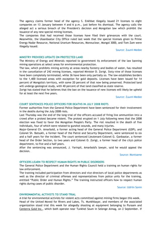 The agency claims former head of the agency S. Enkhbat illegally issued 21 licenses to eight
companies on 13 January between 4 and 6 p.m., just before his dismissal. The agency calls the
alleged act a serious breach of the President's decision and Mongolian law which prohibit the
issuance of any new special mining licenses.
The companies that had received those licenses have filed their grievances with the court.
Meanwhile, the Ulaanbaatar City Office ruled last week that the special licenses given to Prime
Energy Nadar Resource, National Uranium Resources, Monnuclear, Mongol 3000, and Tom Zam were
illegally issued.
Source: Zuunii Medee
MINISTRY PROVIDES UPDATE ON PROTECTED LAND
The Ministry of Energy and Minerals reported to government its enforcement of the law banning
mining operations at select areas for environmental protection.
The law, which prohibits mining activity at areas nearby forestry and bodies of water, has resulted
in the cancellation of 242 mining licenses, reported Minister D. Zorigt. Sixty-nine of those licenses
have been completely terminated, while 36 have been only partially so. The law establishes borders
to the 1,400 licensed areas with exception for gold deposits. Licenses have been issued for 14
percent of Mongolia's territory, with some 20 percent of that now being preserved. Protected land
will undergo geological study, with 40 percent of that land classified as state reserve.
Zorigt has stated that he believes that the ban on the issuance of new licenses will likely be upheld
for at least the next five years.
Source: Zuunii Medee
COURT SENTENCES POLICE OFFICERS FOR DEATHS IN JULY 2008 RIOTS
Former authorities from the General Police Department have been sentenced for their involvement
in the deaths during the July 2008 riots.
Last Thursday was the end of the long trial of the officers accused of firing live ammunition into a
crowd after a protest became violent. The protest erupted on 1 July following news that the 2008
election was fixed to favor the Mongolian People's Party. The riot resulted in the death of five
individuals, four of which were related to gunshot wounds, and many injuries.
Major-General Ch. Amarbold, a former acting head of the General Police Department (GDP), and
Colonel Sh. Batsukh, a former head of the Patrol and Security Department, were sentenced to six
and a half years for the incident. The court sentenced Lieutenant-Colonel G. Ganbaatar, a former
head of the Order Section, to two years and Colonel O. Zorigt, a former head of the city's police
department, to five and a half years.
After the sentencing was announced, J. Yarinpil, Amarbold's lawyer, said he would appeal the
decision.
Source: Montsame
OFFICERS LEARN TO RESPECT HUMAN RIGHTS IN PUBLIC DISORDERS
The General Police Department and the Human Rights Council held a training on human rights for
law enforcement.
The training included participation from directors and vice directors of local police departments as
well as the director of criminal offenses and representatives from police units for the training,
entitled ―Public Order and Human Rights.‖ The training instructed officers how to respect human
rights during cases of public disorder.
Source: Udriin Sonin
ENVIRONMENTAL ACTIVISTS TO STAND TRIAL
A trial for environmental activists for violent acts committed against mining firms began this week.
Head of the United Moved for Rivers and Lakes, Ts. Munkhbayar, and members of the associated
organization stood trial this week for allegedly shooting at equipment belonging to Puraam and
Centerra Gold Inc., which both operate near Tunkhel Soum in Selenge Aimag, on 2 September. If
 