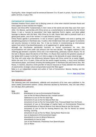 found guilty, those charged could be sentenced between 5 to 10 years in prison, forced to perform
public services, or pay a fine.
Source: News.mn
PARTNERSHIP OF CONVENIENCE
President Vladimir Putin's latest visit to Beijing comes at a time when relations between Russia and
China appear to have reached new heights.
Russian and China differ fundamentally in their views of the world and what they want from each
other. For Moscow, partnership with China serves as a counterbalance to dominance by the United
States, it sets a "success by association" that helps legitimize Putin's regime, and gives added
leverage to Moscow with the West. With China by its side, Russia feels able to promote itself as a
global great power, one of the "winners" in a post-America century.
China's Russia agenda is preventative. It was to ensure a good neighbor and avoid a spoiling and
destabilizing presence in Northeast Asia. It seeks a like-minded state that won't oppose its economic
and security interests in Central Asia. Yet, it has no interest in revolutionizing an international
system from which it has benefited greatly, or of supplanting U.S. global leadership.
Although the Sino-Russian partnership functions on mutual convenience for now, this
accommodation will come under real pressure over the next decade. The biggest weakness is the
widening gap between a dynamic China and a non-modernizing, politically sclerotic Russia. For all
the talk in Moscow about the decline of the West, it is Russia that could be the greatest casualty of
the "global shift in power to the East" as it fails to adapt to the demands of a post-industrial age.
The time will come when the differences between Russia and China cannot be so easily fudged.
Within the next 10 to 15 years, China will be the world's largest economy, a much more confident
international player, and almost certainly the leading power in Northeast Asia and Central Asia. Will
Russia, in reaction, become a niche provider of natural resources or finally abandon the constraints
of anachronistic strategic culture and gravitate toward the West again?
Bobo Lo is an independent analyst and author of "Axis of Convenience: Moscow, Beijing, and the
New Geopolitics."
Source: New York Times
NEW MONGOLIAN LAWS
The following laws and amendments, addenda and annulments of/to laws were published in the
latest weekly Government bulletin. Unless otherwise decided by Parliament, they will take effect
ten (10) days after publication.
Date Laws
12.06.2012 Amendments to Law on Environmental Protection
Law on Fee for Natural Reserves Use /revised version/
Addendum to Law on Fee for State Sign
Annulment of Law on Fee for Natural Plant Use
Annulment of Law on Fee for Consumable Tree, Firewood Made from the Forest
Annulment of Law on Percentage of Capital Spent on Environmental Protection
and Rehabilitation of Natural Reserve from Natural Reserve Use Fee Income
Annulment of Law on Fee for Hunting Reserve Use, Fee for Permit for Animal
Hunting, Catching
Annulment of Law on Fee for Water, Spring Water Reserve Use
Law on Assessment of Environmental Impact
Amendments to Law on Mineral Resources
Amendments to Law on Land
Law on Soil Protection, Prevention from Desertification
Law on Waste
 