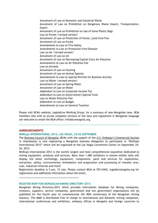Annulment of Law on Domestic and Industrial Waste
Annulment of Law on Prohibition on Dangerous Waste Import, Transportation,
Export
Annulment of Law on Prohibition on Use of Some Plastic Bags
Law on Forest /revised version/
Annulment of Law on Protection of Forest, Land from Fire
Annulment of Law on Forest
Amendments to Law on Fire Safety
Amendments to Law on Protection from Disaster
Law on Air /revised version/
Annulment of Law on Air
Annulment of Law on Decreasing Capital City's Air Pollution
Amendments to Law on Air Pollution Fee
Law on Animals
Annulment of Law on Hunting
Annulment of Law on Animal Species
Amendments to Law on Special Permits for Business Activity
Law on Water /revised version/
Annulment of Law on Spring Water
Annulment of Law on Water
Addendum to Law on Corporate Income Tax
Addendum to Law on Government's Special Fund
Law on Water Pollution Fee
Addendum to Law on Budget
Amendments to Law on General Taxation
Please visit BCM's website, Legislative Working Group, for a summary of new Mongolian laws. BCM
members who wish to access complete versions of the laws and regulations in Mongolian language
are welcome to email the BCM office: info@bcmongolia.org.
ANNOUNCEMENTS
MINExpo INTERNATIONAL 2012, LAS VEGAS, 24-26 SEPTEMBER
The Business Council of Mongolia (BCM) with the support of the U.S. Embassy‘s Commercial Section
in Ulaanbaatar is now registering a Mongolian business delegation to participate in ―MinExpo
International 2012‖ which will be organized at the Las Vegas Convention Center on September 24-
26, 2012.
MinExpo International 2012 is the world's largest and most comprehensive exposition dedicated to
mining equipment, products and services. More than 1,400 exhibitors in eleven exhibit halls will
display the latest technology, equipment, components, parts and services for exploration,
extraction, safety, environmental remediation and preparation and processing of metallic ores,
coal, industrial minerals and more!
Registration deadline is 5 pm, 15 July. Please contact BCM at 70114442, tugi@bcmongolia.org for
registration and additional information about the event.
___________________________________________
REGISTER NOW FOR MONGOLIAN MINING DIRECTORY-2013
Mongolian Mining Directory-2013 which provides information database for Mining companies,
investors, suppliers, service companies, government and non government organizations will be
published for the fourth year to commemorate the 90th anniversary of the Mongolian mining
industry. The MMD is distributed free of charge to international and domestic mining companies,
international conferences and exhibition, embassy offices in Mongolia and foreign countries to
 