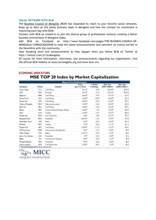 SOCIAL NETWORK WITH BCM
The Business Council of Mongolia (BCM) has expanded its reach to your favorite social networks.
Keep up to date on the latest business deals in Mongolia and how the climate for investment is
improving each day with BCM.
Connect with BCM on Linked-in to join the diverse group of professional contacts creating a better
business environment in Mongolia today.
Add BCM on Facebook at http://www.facebook.com/pages/THE-BUSINESS-COUNCIL-OF-
MONGOLIA/129826330435540 to read the latest announcements and comment on events carried in
the NewsWire with the community.
Hear breaking news and announcements as they happen when you follow BCM on Twitter at
http://twitter.com/#!/bcMongolia.
Of course for news information, interviews, and announcements regarding our organization, visit
the official BCM website at www.bcmongolia.org and www.bcm.mn.
ECONOMIC INDICATORS
 