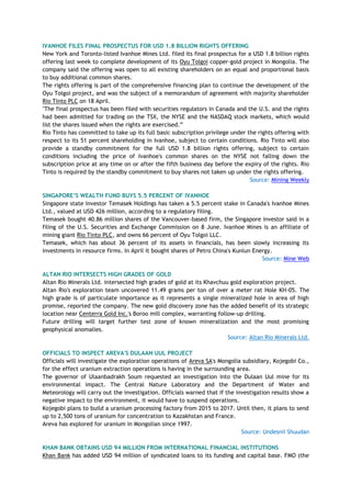 IVANHOE FILES FINAL PROSPECTUS FOR USD 1.8 BILLION RIGHTS OFFERING
New York and Toronto-listed Ivanhoe Mines Ltd. filed its final prospectus for a USD 1.8 billion rights
offering last week to complete development of its Oyu Tolgoi copper-gold project in Mongolia. The
company said the offering was open to all existing shareholders on an equal and proportional basis
to buy additional common shares.
The rights offering is part of the comprehensive financing plan to continue the development of the
Oyu Tolgoi project, and was the subject of a memorandum of agreement with majority shareholder
Rio Tinto PLC on 18 April.
"The final prospectus has been filed with securities regulators in Canada and the U.S. and the rights
had been admitted for trading on the TSX, the NYSE and the NASDAQ stock markets, which would
list the shares issued when the rights are exercised.‖
Rio Tinto has committed to take up its full basic subscription privilege under the rights offering with
respect to its 51 percent shareholding in Ivanhoe, subject to certain conditions. Rio Tinto will also
provide a standby commitment for the full USD 1.8 billion rights offering, subject to certain
conditions including the price of Ivanhoe's common shares on the NYSE not falling down the
subscription price at any time on or after the fifth business day before the expiry of the rights. Rio
Tinto is required by the standby commitment to buy shares not taken up under the rights offering.
Source: Mining Weekly
SINGAPORE‟S WEALTH FUND BUYS 5.5 PERCENT OF IVANHOE
Singapore state investor Temasek Holdings has taken a 5.5 percent stake in Canada's Ivanhoe Mines
Ltd., valued at USD 426 million, according to a regulatory filing.
Temasek bought 40.86 million shares of the Vancouver-based firm, the Singapore investor said in a
filing of the U.S. Securities and Exchange Commission on 8 June. Ivanhoe Mines is an affiliate of
mining giant Rio Tinto PLC, and owns 66 percent of Oyu Tolgoi LLC.
Temasek, which has about 36 percent of its assets in financials, has been slowly increasing its
investments in resource firms. In April it bought shares of Petro China's Kunlun Energy.
Source: Mine Web
ALTAN RIO INTERSECTS HIGH GRADES OF GOLD
Altan Rio Minerals Ltd. intersected high grades of gold at its Khavchuu gold exploration project.
Altan Rio's exploration team uncovered 11.49 grams per ton of over a meter rat Hole KH-05. The
high grade is of particulate importance as it represents a single mineralized hole in area of high
promise, reported the company. The new gold discovery zone has the added benefit of its strategic
location near Centerra Gold Inc.'s Boroo mill complex, warranting follow-up drilling.
Future drilling will target further test zone of known mineralization and the most promising
geophysical anomalies.
Source: Altan Rio Minerals Ltd.
OFFICIALS TO INSPECT AREVA'S DULAAN UUL PROJECT
Officials will investigate the exploration operations of Areva SA's Mongolia subsidiary, Kojegobi Co.,
for the effect uranium extraction operations is having in the surrounding area.
The governor of Ulaanbadrakh Soum requested an investigation into the Dulaan Uul mine for its
environmental impact. The Central Nature Laboratory and the Department of Water and
Meteorology will carry out the investigation. Officials warned that if the investigation results show a
negative impact to the environment, it would have to suspend operations.
Kojegobi plans to build a uranium processing factory from 2015 to 2017. Until then, it plans to send
up to 2,500 tons of uranium for concentration to Kazakhstan and France.
Areva has explored for uranium in Mongolian since 1997.
Source: Undesnii Shuudan
KHAN BANK OBTAINS USD 94 MILLION FROM INTERNATIONAL FINANCIAL INSTITUTIONS
Khan Bank has added USD 94 million of syndicated loans to its funding and capital base. FMO (the
 