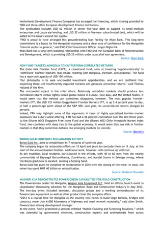 Netherlands Development Finance Company) has arranged the financing, which is being provided by
FMO and three other European development finance institutions.
The syndication includes USD 62 million in senior five-year debt to support its small-medium
enterprises and corporate lending, and USD 32 million in five-year subordinated debt, which will be
added to the bank's second tier capital.
"FMO is proud to have arranged this groundbreaking loan facility for Khan Bank. This long-term
commitment is a boost for the Mongolian economy and a clear vote of confidence for the Mongolian
financial sector in general," said FMO Chief Investment Officer Jurgen Rigterink.
Khan Bank has a long term standing relationship with FMO and the European Bank of Reconstruction
and Development, which is providing USD 25 million under a parallel loan agreement.
Source: Khan Bank
NEW FUND TARGETS MONGOLIA TO OUTPERFORM CORRELATED RETURNS
The Cube Asia Frontier Fund (CAFF), a closed-end fund, aims at investing "opportunistically" in
"inefficient" frontier markets' real estate, starting with Mongolia, Vietnam, and Myanmar. The fund
has a reported capacity of USD 150 million.
"Our philosophy is to seek uncrowded investment opportunities, and we are confident that
exploiting these still insufficiently explored markets will generate attractive returns," said Thomas
Holland of the firm.
The uncrowded aspect is the chief allure: Relatively untrodden markets should produce less
correlated returns versus tightly linked global stocks in Europe, East Asia, and the United States. It
would seem that the method can sometimes disappoint, however. The most popular frontier-
markets ETF, the USD 135 million Guggenheim Frontier Markets ETF, is up 5.4 percent year-to-day,
or half a percentage point ahead of the S&P 500. Last year, its uncorrelated returns plunged 24
percent.
Indeed, FRN may highlight some of the arguments in favor of highly specialized frontier-market
exposures like Cube's latest offering. FRN has had a 96 percent correlation over the last three years
to the iShares MSCI Singapore Free Index Fund and the iShares MSCI Chile Investable Market Index
Fund, two countries with deep ties to the global economy. It would seem that one risk in frontier
markets is that they sometimes behave like emerging markets on steroids.
Source: Barron‘s
BOROO GOLD CONTINUES RECLAMATION ACTIVITY
Boroo Gold Inc. aims to rehabilitate 44.7 hectares of land this year.
The company began its restoration efforts on 15 April and plans to conclude them on 11 July, at the
start of the annual Naadam festival. Additional work, however, will continue up until fall.
As per tradition, local residents participated in the efforts, with 40 to 60 men from the nearby
communities of Bayangol Baruunkharaa, Zuunkharaa, and Mandal Soums in Selenge Aimag, where
the Boroo gold mine is located, lending a helping hand.
Boroo Gold has plans to complete its reclamation in 2016 with the closing of the mine. In total, the
miner has spent MNT 40 billion on rehabilitation.
Source: Undesnii Shuudan
WAGNER ASIA DEMONSTRATES POWERSCREEN CAPABILITIES FOR ROAD CONSTRUCTION
The Powerscreen dealer for Mongolia, Wagner Asia Equipment LLC, held an official launch event in
Ulaanbaatar showcasing solutions for the Mongolian Road and Construction Industry in May 2012.
The two-day event included seminars, discussion groups and a working demonstration of its
Powerscreen equipment as well as other product lines the company offers.
―2012 is a crucial time for Mongolia as the country now needs to build large tunnels, bridges and
construct more than 6,000 kilometers of highways and road network nationally,‖ said Allen Smith,
Powerscreen mining development manager.
At the event, Smith presented a seminar entitled ―Mobile Crushing and Screening Solutions,‖ which
was attended by government ministers, construction experts and professionals from across
 