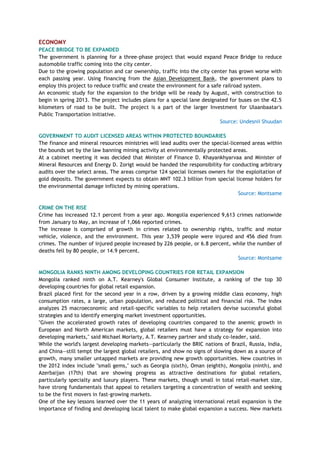 ECONOMY
PEACE BRIDGE TO BE EXPANDED
The government is planning for a three-phase project that would expand Peace Bridge to reduce
automobile traffic coming into the city center.
Due to the growing population and car ownership, traffic into the city center has grown worse with
each passing year. Using financing from the Asian Development Bank, the government plans to
employ this project to reduce traffic and create the environment for a safe railroad system.
An economic study for the expansion to the bridge will be ready by August, with construction to
begin in spring 2013. The project includes plans for a special lane designated for buses on the 42.5
kilometers of road to be built. The project is a part of the larger Investment for Ulaanbaatar's
Public Transportation initiative.
Source: Undesnii Shuudan
GOVERNMENT TO AUDIT LICENSED AREAS WITHIN PROTECTED BOUNDARIES
The finance and mineral resources ministries will lead audits over the special-licensed areas within
the bounds set by the law banning mining activity at environmentally protected areas.
At a cabinet meeting it was decided that Minister of Finance D. Khayankhyarvaa and Minister of
Mineral Resources and Energy D. Zorigt would be handed the responsibility for conducting arbitrary
audits over the select areas. The areas comprise 124 special licenses owners for the exploitation of
gold deposits. The government expects to obtain MNT 102.3 billion from special license holders for
the environmental damage inflicted by mining operations.
Source: Montsame
CRIME ON THE RISE
Crime has increased 12.1 percent from a year ago. Mongolia experienced 9,613 crimes nationwide
from January to May, an increase of 1,066 reported crimes.
The increase is comprised of growth in crimes related to ownership rights, traffic and motor
vehicle, violence, and the environment. This year 3,539 people were injured and 456 died from
crimes. The number of injured people increased by 226 people, or 6.8 percent, while the number of
deaths fell by 80 people, or 14.9 percent.
Source: Montsame
MONGOLIA RANKS NINTH AMONG DEVELOPING COUNTRIES FOR RETAIL EXPANSION
Mongolia ranked ninth on A.T. Kearney's Global Consumer Institute, a ranking of the top 30
developing countries for global retail expansion.
Brazil placed first for the second year in a row, driven by a growing middle class economy, high
consumption rates, a large, urban population, and reduced political and financial risk. The index
analyzes 25 macroeconomic and retail-specific variables to help retailers devise successful global
strategies and to identify emerging market investment opportunities.
"Given the accelerated growth rates of developing countries compared to the anemic growth in
European and North American markets, global retailers must have a strategy for expansion into
developing markets," said Michael Moriarty, A.T. Kearney partner and study co-leader, said.
While the world's largest developing markets—particularly the BRIC nations of Brazil, Russia, India,
and China—still tempt the largest global retailers, and show no signs of slowing down as a source of
growth, many smaller untapped markets are providing new growth opportunities. New countries in
the 2012 index include "small gems," such as Georgia (sixth), Oman (eighth), Mongolia (ninth), and
Azerbaijan (17th) that are showing progress as attractive destinations for global retailers,
particularly specialty and luxury players. These markets, though small in total retail-market size,
have strong fundamentals that appeal to retailers targeting a concentration of wealth and seeking
to be the first movers in fast-growing markets.
One of the key lessons learned over the 11 years of analyzing international retail expansion is the
importance of finding and developing local talent to make global expansion a success. New markets
 
