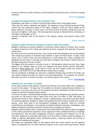 are only as effective as their workforces, and harnessing the local talent pool is critical for reaching
customers.
Source: A.T. Kearney
ULAANBAATAR AMONG REGION‟S LEAST EXPENSIVE CITIES
Ulaanbaatar ranks 39th on an index of 210 cities that measure their living expense levels.
Tokyo tops the ranking, regionally and globally. The Japanese yen has remained strong and Tokyo
remains the most expensive location in the region. Singapore, which has moved rapidly up the
global ranking to 31st place in recent years, has firmly secured its position among Asia‘s top ten,
moving from eighth to sixth place. The most expensive locations in Mainland China are Beijing, at
35th place, and Shanghai, at 41st.
Locations in Pakistan come at the bottom of the regional ranking, with Karachi ranked 237th
globally.
Source: News.mn
MONGOLIA LOOMS FURTHER ON AUSTRALIA'S SHARE OF ASIAN COAL MARKET
Mongolia is looming as a serious competitor to Australian mineral exports to northern Asia. Already
it supplies 44 percent of the coking coal imported by China, compared with Australia's 22 percent
market share.
But there is also the looming threat that a new railway could mean Mongolian coal can be supplied
more cheaply and quickly to Australia's large markets in Japan and South Korea. It takes a built
carrier up to 17 days to haul coal from Newcastle to a South Korean port. Once a proposed new
Mongolian rail line is built, it will take just three days to transport coal to ports in Siberia and just a
few days sailing across the Sea of Japan.
The biggest of all the projects in the plan to built a 1,100-kilometer railway from the Tavan Tolgoi
deposit to the Siberian coast to access the Japanese and South Korean markets. Meanwhile,
Australia's Aspire Mining Ltd., which claims to have the third largest coking coal resource in
Mongolia, is to benefit from a new 406-kilometer Erdenet-Moron railway.
The top 10 deposits in Mongolia are said have a combined minerals value of USD 2.75 trillion. But
even smaller projects have been of interest in the big foreign players. The Japanese, for example,
have been very active in trying to nail down rare-earths projects in the country.
Source: The Australian
MONGOLIA MAY BE A MODEL TO OTHERS
As the newly anointed "über-optimist" cited by David Pilling in his article "Whoa there: Mongolia is
not yet the new Qatar,‖ (31 May) may I first amplify the rationale underpinning the validity of my
comparison of the pace and nature of the respective economic development of both counties: an
analysis he refutes in somewhat caustic fashion.
In the past five years, notwithstanding the global financial crisis, Mongolia's gross domestic product
has grown by 128 percent rising in dollar terms from USD 4.03 billion to USD 7.88 billion, an
achievement worthy of some recognition. Second, in addressing your Asia editor's pervasive theme
of underlying negativity, Mongolia is indeed a young democracy still striving to emerge from relative
poverty, which faces many of the development challenges he identifies. These are currently
exacerbated by the slowdown in the (perhaps misnamed?) advanced economies. Nonetheless, prior
negative experiences elsewhere should be viewed merely as prologue not destiny.
Mongolia's political leaders (both in government and on both sides of the political spectrum engaged
in this month's parliamentary elections) remain cognizant of those combined elements of challenge
and opportunity. They and others tangentially involved in supporting their endeavor are, for the
most part, guided by an unstinting commitment to do their best to achieve material progress as a
model of regional development while eliminating poverty, improving welfare and striving to
eradicate rent-seeking and corruption.
Our leaders are sublimated neither by fear against which your writer cautions nor the apparent
hubris he propounds from his initial transitory exposure to our nation and its governance. Should
 