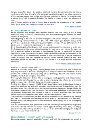 Mongolia successfully achieve the positive social and economic transformation that its citizens
merit, then, rather than striving for other contemporary national comparatives, future assessments
of the country's progress may perhaps echo Pericles' encomium to Athens (in somewhat more
propitious times) 2,600 years ago in declaring: "We shall be as a model to others and a follower of
none.
John P. Finigan is chief executive of Golomt Bank of Mongolia. He is responding to the Financial
Times article "Whoa There: Mongolia is not yet the new Qatar.‖
Source: Financial Times
WILL INVESTORS STAY THE COURSE?
Recent headlines from Mongolia have reminded investors that the country is still a young
democracy, barely 20 years old, and discovering what it means to have global investors and media
watching its every move.
At the beginning of the year, the Economic Intelligence Unit forecast Mongolia to be the second
fastest growing economy in the world in 2012 with a 14.8 percent gross domestic product (GDP)
growth rate. Growth in the first quarter outperformed that forecast with real GDP expanding 16.7
percent year-on-year (nominal expansion over 30 percent),
On 28 June, Mongolia will undergo its sixth national election since the withdrawal of Soviet rule.
The ferocious competition among political counterparties could not be more intense. The stakes are
high for politicians seeking to participate in Mongolia's next four years of growth with the country
forecasted to be the fastest growing economy globally. And while turbulence facing investors in the
pre-election lead up has tested even the strongest of nerves, the conviction to stay the "investment
course" despite continued electioneering over the next 18 days may well prove to be a very wise
investment decision for the next 18 months (and 18 years) in a highly promising investment
destination.
Source: Resource Investment Capital
AGENCIES TRAIN WITH GIS FOR DISASTERS
Whether it be quickly rising waters, freezing temperatures, or earthquakes, the intensity and
frequency of disasters in the world, and Mongolia is no exception. With all this uncertainty, disaster
officials and scientists are taking advantage of new technology that will help decision makers
embed quick and effective response mechanisms.
The Geographic Information System (GIS) is a computer-based application that utilizes location
information. Its use before, during, and after an emergency can greatly enhance the government's
ability to respond more effectively during and after and emergency.
The U.S. Army Corps of Engineers (USACE) brought three GIS specialists to Ulaanbaatar in May to
share their knowledge and skills with Mongolian government agencies. Representatives from the
Mongolian Armed Forces, Border Forces, the National Emergency Management Agency (NEMA), the
Ulaanbaatar city government, and the Weather Forecast Institute worked side-by-side to train with
the equipment and enhance their response to a variety of hazards Mongolians face. The training
focused on deriving quick and accurate results that can be visualized on a map.
―Having an opportunity to learn the skills featured in this workshop will help me in my everyday
job,‖ said S. Tumurchudur from the Mongolian Water Authority. ―GIS can assist in so many ways,
and I am thankful for the opportunity to learn more about the technology and its use in emergency
management.‖
Over the course of three days, participants in the GIS workshop got the opportunity to practice
their skills with the software and analyze various types of remotely-sensed data, and employ
disaster models. The workshop also featured the use of the Global Positioning System (GPS) and
how it can be used in real time with GIS.
Source: News.mn
COMMODITY PRICES IN “NO MAN'S LAND,” SAYS BARCLAYS
Commodity prices are currently situated in ―no man's land‖ with the prices not yet low enough to
 