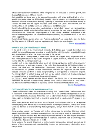 reflect near recessionary conditions, while being too low for producers to continue growth, said
Barclays PLC researcher MD Kevin Norrish.
Much volatility was being seen in the commodities market, with a fast and hard fall in prices—
possibly the fastest since the 2008 global financial crisis—as markets price commodities with a
pessimistic outlook for the global economy. Speaking at a commodities outlook media briefing in
Sandton, he noted that the copper price had fallen about USD 1,500 a ton over the past few
months, while oil fell USD 25 a barrel and gold dropped USD 200 an ounce.
Norrish believed that the price action was impacted as many industry players were anticipating a
bleak economic outlook on the back of nervousness surrounding the euro zone, a possible dip back
into recession and Chinese data reigniting fears of a ―hard landing.‖ However, he suggested it was
difficult to see any signs that the fundamentals of the commodity industry were as bad as the price
action suggested.
Norrish stated that the current prices were ―just not sustainable‖ and would start a slow rise during
the third quarter of 2012, with base and precious metals showing the largest gains.
Source: Mining Weekly
BHP CUTS OUTLOOK FOR COMMODITY PRICES
In its latest review of the international forecasts, BHP Billiton Ltd. reduced its medium-term
outlook for commodities prices, according to people familiar with the matter, who added the cuts
were small and did not affect the longer-term view of the market.
The London Metal Exchange index, a basket of six metals, has dropped nearly 30 percent from its
most recent peak reached in April 2011. The price of copper, aluminum, lead and nickel is down
year-to-date. Tin and zinc prices are up.
Investors look to raw materials for clues about oil, mining, agribusiness and trading companies'
internal outlooks, to anticipate changes in the cycle. The downgrade by BHP Billiton is likely to
cement the view that the decade-long commodities supercycle on the back of China's
industrialization has peaked. Internal commodities forecasts are important because natural
resource companies use them to assess the profitability of their pipeline to investment projects.
The mining industry is unlikely to step back from any big project entirely, but developments could
be reduced in scope or proceed more slowly, executives said.
Rio Tinto PLC, which together with BHP Billiton accounts for about a third of the industry's capital
investment, has also said it is reevaluating spending plans. Glencore International PLC and Xtstrata
Ltd. have indicated they will focus on expanding current mines rather than build new ones.
Source: Financial Times
COPPER HITS SIX-MONTH LOW AMID CHINA CONCERNS
Copper tumbled to its lowest since December on Friday after China's surprise rate cut stoked fears
of a slowdown in the world's second largest economy, and as the United States appeared to rule out
any imminent stimulus measures. The metal, seen as a barometer of global economic health and a
major export to Mongolia, is on track to extend its losing streak to a sixth week, it‘s longest in two
years.
"China eased yesterday, which has set off more of a panic that the data coming out at the weekend
could be pretty grim. Markets would like a coordinated round of policy and cuts, but so far it is only
China and it's more of a token offering that anything else," analyst Robin Bhar of Societe General
said.
China surprised investors on Thursday with its first interest rate cut since late 2008 that initially
buoyed financial markets, until worries emerged that the move may be aimed at preempting a slew
of gloomy economic data for May. Reuters polls published earlier in the week suggest the world's
second-largest economy probably showed signs of stabilizing last month from a surprisingly weak
April, but now those expectations are in doubt.
China accounts for around 40 percent of refined copper consumption, although as much as 80
percent of imports are not used immediately by industry, but by investors as collateral to secure
cheaper loans.
 