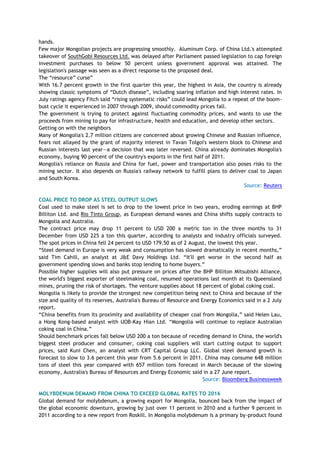 hands.
Few major Mongolian projects are progressing smoothly. Aluminum Corp. of China Ltd.'s attempted
takeover of SouthGobi Resources Ltd. was delayed after Parliament passed legislation to cap foreign
investment purchases to below 50 percent unless government approval was attained. The
legislation's passage was seen as a direct response to the proposed deal.
The ―resource‖ curse‖
With 16.7 percent growth in the first quarter this year, the highest in Asia, the country is already
showing classic symptoms of ―Dutch disease‖, including soaring inflation and high interest rates. In
July ratings agency Fitch said ―rising systematic risks‖ could lead Mongolia to a repeat of the boom-
bust cycle it experienced in 2007 through 2009, should commodity prices fall.
The government is trying to protect against fluctuating commodity prices, and wants to use the
proceeds from mining to pay for infrastructure, health and education, and develop other sectors.
Getting on with the neighbors
Many of Mongolia's 2.7 million citizens are concerned about growing Chinese and Russian influence,
fears not allayed by the grant of majority interest in Tavan Tolgoi's western block to Chinese and
Russian interests last year—a decision that was later reversed. China already dominates Mongolia's
economy, buying 90 percent of the country's exports in the first half of 2011.
Mongolia's reliance on Russia and China for fuel, power and transportation also poses risks to the
mining sector. It also depends on Russia's railway network to fulfill plans to deliver coal to Japan
and South Korea.
Source: Reuters
COAL PRICE TO DROP AS STEEL OUTPUT SLOWS
Coal used to make steel is set to drop to the lowest price in two years, eroding earnings at BHP
Billiton Ltd. and Rio Tinto Group, as European demand wanes and China shifts supply contracts to
Mongolia and Australia.
The contract price may drop 11 percent to USD 200 a metric ton in the three months to 31
December from USD 225 a ton this quarter, according to analysts and industry officials surveyed.
The spot prices in China fell 24 percent to USD 179.50 as of 2 August, the lowest this year.
―Steel demand in Europe is very weak and consumption has slowed dramatically in recent months,‖
said Tim Cahill, an analyst at J&E Davy Holdings Ltd. ―It'll get worse in the second half as
government spending slows and banks stop lending to home buyers.‖
Possible higher supplies will also put pressure on prices after the BHP Billiton Mitsubishi Alliance,
the world's biggest exporter of steelmaking coal, resumed operations last month at its Queensland
mines, pruning the risk of shortages. The venture supplies about 18 percent of global coking coal.
Mongolia is likely to provide the strongest new competition being next to China and because of the
size and quality of its reserves, Australia's Bureau of Resource and Energy Economics said in a 2 July
report.
―China benefits from its proximity and availability of cheaper coal from Mongolia,‖ said Helen Lau,
a Hong Kong-based analyst with UOB-Kay Hian Ltd. ―Mongolia will continue to replace Australian
coking coal in China.‖
Should benchmark prices fall below USD 200 a ton because of receding demand in China, the world's
biggest steel producer and consumer, coking coal suppliers will start cutting output to support
prices, said Kuni Chen, an analyst with CRT Capital Group LLC. Global steel demand growth is
forecast to slow to 3.6 percent this year from 5.6 percent in 2011. China may consume 648 million
tons of steel this year compared with 657 million tons forecast in March because of the slowing
economy, Australia's Bureau of Resources and Energy Economic said in a 27 June report.
Source: Bloomberg Businessweek
MOLYBDENUM DEMAND FROM CHINA TO EXCEED GLOBAL RATES TO 2016
Global demand for molybdenum, a growing export for Mongolia, bounced back from the impact of
the global economic downturn, growing by just over 11 percent in 2010 and a further 9 percent in
2011 according to a new report from Roskill. In Mongolia molybdenum is a primary by-product found
 