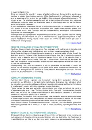 in copper and gold mines.
China now accounts for around 31 percent of global molybdenum demand and its growth rates
continue to outpace those in other countries. While global demand for molybdenum is forecast to
grow at an average of 4.6 percent per year to 2016, Chinese demand is forecast to increase by 7.5
percent a year. The principal engines of growth will be increased use of stainless steel containing
molybdenum in process, power and desalination plants, in oil and gas production, and distribution
and in motor vehicle components.
Primary molybdenum mines were the first to respond to the recovery in demand in 2010, but in
2011 growth in output by by-product molybdenum from copper mines outpaced growth from
primary mines. In 2012 mine capacity is sufficient to meet demand, and supply is likely to show a
surplus over the next three years.
The longer term price prospects for molybdenum appears stable, given apparent adequate existing
mine capacity and 140 kilotons per year of relatively low-cost by-product molybdenum in new
copper molybdenum mining projects under review in addition to 100 kilotons per year in
molybdenum-driven projects.
Source: Market Watch
ASX-LISTED MINING JUNIORS STRUGGLE TO CONVINCE INVESTORS
You know things are tough when you cannot float a company with coal targets in Mongolia. And
when anything with gold under its belt cannot seem to attract enough money to get listed.
Kumai Energy Ltd. has seen fit to withdraw its prospectus for an initial public offering through the
Australian Securities Exchange (ASX), despite seeming to have a story that is suited to the markets'
interests: coal in Mongolia, with four prospective licenses. Further still, all the upcoming floats to
list on the ASX makes for grim reading. There are 12 resource floats listed—one has withdrawn, six
have their listing dates ―to be announced‖ and the market is awaiting to see whether the others get
off over the next five week.
The languishing ―TBA‖ floats are—believe it or not—all gold stories. It's the market of course: the
bottom has well and truly dropped out of the junior sector. Those investors left in the market are
interested in drilling results—not promises of future potential. The companies all have a plausible
story to sell, but no one seems to be listening.
Source: The Australian
AUSTRALIAN EXPLORERS HEAD OVERSEAS
Australian-listed mineral explorers are increasingly moving their exploration offshore as
uncertainties and difficulties in the local market make foreign destinations more attractive—a fact
the Mongolian government should pay mind to as it considers introducing tax hikes to the industry
driving Mongolia's growth—said mining consultant Surbiton Associates.
―We've tracked the local gold and wider mining industry over a long period and the trend to
offshore exploration is very clear,‖ Surbiton director Sandra Close said. ―It's now reached the point
where over half of all the exploration expenditure by Australian-listed companies is being spent
overseas—it's not just for gold but for all minerals.‖
Close expressed concerns that if the trend continued, new discoveries would be developed offshore
in direct competition with Australian producers and the local industry would decline. She also noted
that the resources industry and its exports were a vital part of the Australian economy.
Other taxation concerns included the introduction of a carbon tax, which the federal government
had initially promised not to introduce, as well as recent uncertainty regarding the diesel fuel
rebate.
Source: Mining Weekly
REFORM BY STEALTH IS A REASON FOR OPTIMISM ABOUT CHINA
China pessimists are claiming vindication as growth slows in the world's second-largest economy and
main consumer of Mongolian mineral exports. Optimists point out that Beijing has fiscal room to
respond but there are risks to any short-term policy measures. An aging population and a rocky
 
