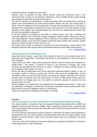 leadership transition strengthen the bears' case.
However, there are grounds for hope. Recent political turmoil put reactionary forces in the
Communist Party of China on the defensive. Meanwhile, reform-minded officials pushed through
some modest but significant financial market reforms.
The need for interest rate liberalization is widely recognized inside and outside China. Freeing up
deposit rates and abandoning the fixed spread between deposit and loan rates would result in
better returns for depositors and encourage banks to sharpen their lending practices. In the face of
opposition from the big banks, the government took a small step when it cut rates recently—freeing
up banks to offer deposit rates marginally higher than the base rate, arguing that this would make
the rate more palatable to depositors.
A one-shot approach to breaking up big banks or freeing interest rates risks a backlash and
concerted opposition that could block changes altogether. Reform-minded officials are taking a
more subtle approach—using a megaphone to draw attention to the problems and introducing small
but tangible changes. Given the severe political constraints China's leaders face, however, modest
reforms by stealth are better than no reforms at all.
The author, Eswar Prasad, is a professor of economics at Cornell University, a senior fellow at the
Brookings Institution and a former head of International Monetary Fund's (IMF's) China division.
Source: Financial Times
CHINGGIS KHAAN GRAVE HUNTER DIES AT 80
Maury Kravitz was a lawyer, a gold trader and a student of history, but he was best known for his
fascination with Chinggis Khan, a fascination that led him to four expeditions in search of his grave
site in Mongolia.
―I got a call in early 1995... about some cockamamie scheme to look for a burial site in Mongolia for
Genghis Khan,‖ John Woods, a professor of history at the University of Chicago, who would
eventually be persuaded to join Kravitz on his search. ―Although the scheme seemed strange, he
was so magnetic that I couldn't turn away.‖
Kravitz, 80, died of complications from chronic obstructive pulmonary disease Tuesday, 31 July. As
an amateur student of history as young man, Kravitz's main focus was Chinggis Khan. Kravitz
assembled a library of more than 400 volumes concerning the nomadic tribesman who ruled the
nomadic tribes of northeast Asia in the 13th century. He said in a 1994 Chicago Tribune story that
his admiration for Chinggis grew out of his ability to overcome obstacles to become the most
important ruler of his era.
Kravitz managed to win approval for his expedition from the Mongolian government. L. Orgil, now
an ambassador for Mongolia to Switzerland, said Kravitz's expeditions raised awareness both within
and outside the country of Mongolia's impact on world history.
―Maury was a big friend of Mongolia and its people,‖ said Orgil.
Source: Chicago Tribune
POLITICS
JUSTICE COALITION SAYS IT WILL PROCEED WITH ITS PARTICIPATION IN GRAND COALITION
The Justice Coalition, comprised of both the Mongolian People's Revolutionary Party (MPRP) and
Mongolian National Democratic Party (MNDP), held a meeting to announce that it would proceed
with its participation with the Democratic Party (DP) and Civil Will Green Party (CW-GP) for a grand
coalition government.
In a press conference following the coalition meeting, N. Battsereg, the leader of the parliamentary
representatives from the Justice Coalition, officially denied rumors that the Justice Coalition would
abandon the grand coalition in light of the four year-sentence given to N. Enkhbayar, the party's
formal leader.
―As of now, none of the members of the Justice Coalition are opposing the negotiation on forming a
coalition government,‖ said N. Battsereg.
 