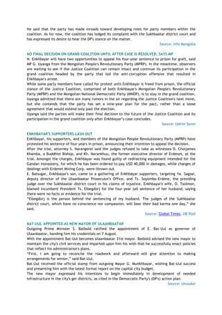 He said that the party has made inroads toward developing roles for party members within the
coalition. As for now, the coalition has lodged its complaint with the Sukhbaatar district court and
has expressed its desire to hear the DP's stance on the matter.
Source: Info Mongolia
NO FINAL DECISION ON GRAND COALITION UNTIL AFTER CASE IS RESOLVED, SAYS MP
N. Enkhbayar will have two opportunities to appeal his four-year sentence to prison for graft, said
MP G. Uyanga from the Mongolian People's Revolutionary Party (MPRP). In the meantime, observers
are waiting to see if the Justice Coalition can remain intact and continue its participation in the
grand coalition headed by the party that led the anti-corruption offensive that resulted in
Enkhbayar's arrest.
While some party members have called for protest until Enkhbayar is freed from prison, the official
stance of the Justice Coalition, comprised of both Enkhbayar's Mongolian People's Revolutionary
Party (MPRP) and the Mongolian National Democratic Party (MNDP), is to stay in the grand coalition.
Uyanga admitted that there are many rumors in the air regarding the Justice Coalition's next move,
but she contends that the party has set a nine-year plan for the pact, rather than a loose
agreement that would extend only past the election.
Uyanga said the parties will make their final decision to the future of the Justice Coalition and its
participation in the grand coalition only after Enkhbayar‘s case concludes.
Source: Udriin Sonin
ENKHBAYAR'S SUPPORTERS LASH OUT
Enkhbayar, his supporters, and members of the Mongolian People Revolutionary Party (MPRP) have
protested his sentence of four years in prison, announcing their intention to appeal the decision.
After the trial, attorney S. Narangerel said the judges refused to take as witnesses D. Choijames
Khamba, a Buddhist Bishop, and Kh. Narankhuu, the former executive director of Erdenet, at the
trial. Amongst the charges, Enkhbayar was found guilty of redirecting equipment intended for the
Gandan monastery, for which he has been ordered to pay USD 40,000 in damages, while charges of
dealings with Erdenet Mining Corp. were thrown out.
E. Batsugar, Enkhbayar's son, came to a gathering of Enkhbayar supporters, targeting Ye. Sagsai,
deputy director of the Ulaanbaatar Prosecutor's Office, and Ts. Soyombo-Erdene, the presiding
judge over the Sukhbaatar district court in his claims of injustice. Enkhbayar's wife, O. Tsolmon,
blamed incumbent President Ts. Elbegdorj for the four-year jail sentence of her husband, saying
there were no facts or evidence for the trial.
―Elbegdorj is the person behind the sentencing of my husband. The judges of the Sukhbaatar
district court, which have no conscience nor compassion, will bear their bad karma one day,‖ she
said.
Source: Global Times, UB Post
BAT-UUL APPOINTED AS NEW MAYOR OF ULAANBAATAR
Outgoing Prime Minister S. Batbold ratified the appointment of E. Bat-Uul as governor of
Ulaanbaatar, handing him his credentials on 7 August.
With the appointment Bat-Uul becomes Ulaanbaatar 31st mayor. Batbold advised the new mayor to
maintain the city's civil services and imparted upon him his wish that he successfully enact policies
that reflect his administration's plans.
―First, I am going to reconcile the roadwork and afterward will give attention to making
arrangements for winter,‖ said Bat-Uul.
Bat-Uul received the official stamp from outgoing Mayor G. Munkhbayar, wishing Bat-Uul success
and presenting him with the latest formal report on the capital city budget.
The new mayor expressed his intentions to begin immediately in development of needed
infrastructure in the city's ger districts, as cited in the Democratic Party's (DP's) action plan.
Source: Unuudur
 