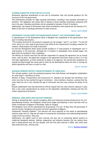 STANDING COMMITTEE STRUCTURE PUT IN PLACE
Parliament approved amendments to the Law on Parliament that will provide guidance for the
structure of the new government.
The amendments provides for eight standing committees, including a new standing committee on
petitions. The legislation also allows MPs to belong to three standing committees compared with
two in the past. Standing committees will be composed of between 10 and 19 members.
Additionally, the session of Parliament when these amendments were passed saw the election of A.
Bakei as the chair of standing committee on state structure.
Source: Zuunii Medee
GOVERNMENT FALLING SHORT ON FUNDING ROADS PROJECT, SAYS DEVELOPMENT BANK
A representative of the Development Bank of Mongolia has complained of the government's slow
pace in funding road projects.
―The funding received for the projects‘ proposals are not enough,‖ said Ts. Lut-Ochir. ―To tell the
truth, there are a few ready-to-go projects that fulfill all the requirements including a baseline for
research. Road projects are ready to proceed.‖
He said the Development Bank would provide funding to 17 road projects in Ulaanbaatar and 13
road projects in the provinces. Although the 17 projects in Ulaanbaatar have already begun, the
Bank lacks the funding for their completion.
The Ministry of Finance said that the officials responsible for signing the agreement are on annual
leave, said Lut-Ochir. He added that changes to the agreement have been made so that it is in line
with past negotiations, so there should be no delay to its approval. He warned that companies are
already burning through the money paid to them by the Development Bank and time is running out
before operations will have to come to a halt.
Source: Unuudur
RAILROAD WORKERS PROTEST FORCED RETIREMENT OF UNION HEAD
The railroad workers' union has protested pressures from both Russian and Mongolian stakeholders
for union head T. Ochirkhuu to retire.
Minister of Road, Transportation and Construction Ts. Dashdorj has decided that Ochirkhuu must
retire now that he has reached the age of retirement. Union members, however, contend that the
union head has not in fact reached the age of retirement and thus may continue his duties at his
post.
Russian stakeholders have also delivered an official request that the union head be replaced. It asks
that a new union representative be chosen at the September stockholders meeting and that the
chosen replacement be Russian.
Source: Zuunii Medee
MONGOLIA, INDIA BEGIN JOINT MILITARY EXERCISES
Aiming at sharpening their counter-insurgency skills and enhancing training infrastructure for U.N.
peacekeeping missions, the Mongolian armed forces began participating in joint exercises with its
Indian counterpart at Begaum in Karnataka, India on 6 August.
The Mongolian army will be represented by 38 personnel. For over 10 days they will participate in
several counter-insurgency and counter-terrorism operations in Begaum.
Codenamed ―Nomadic Elephant,‖ the exercise will focus specially on the needs of peacekeeping
missions under the U.N. flag and will help in increasing the coordination and understanding between
troops of the two nations, they said.
Additionally, the eighth round of joint exercise will also aim at conducting special sessions to
modernize Mongolian defense. Defense cooperation and relations between the two nations have
seen a steady growth over the last decade, with the first joint exercise in 2004. Joint drills have
been held every year, officials said.
Source: Business Standard
 