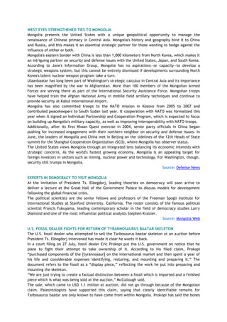 WEST EYES STRENGTHENED TIES TO MONGOLIA
Mongolia presents the United States with a unique geopolitical opportunity to manage the
renaissance of Chinese primacy in Central Asia. Mongolia's history and geography bind it to China
and Russia, and this makes it an essential strategic partner for those wanting to hedge against the
influence of either or both.
Mongolia's eastern border with China is less than 1,000 kilometers from North Korea, which makes it
an intriguing partner on security and defense issues with the United States, Japan, and South Korea.
According to Jane's Information Group, Mongolia has no aspirations—or capacity—to develop a
strategic weapons system, but this cannot be entirely dismissed if developments surrounding North
Korea's latent nuclear weapon program take a turn.
Ulaanbaatar has long been part of Washington's strategic calculus in Central Asia and its importance
has been magnified by the war in Afghanistan. More than 100 members of the Mongolian Armed
Forces are serving there as part of the International Security Assistance Force. Mongolian troops
have helped train the Afghan National Army in mobile field artillery techniques and continue to
provide security at Kabul International Airport.
Mongolia has also committed troops to the NATO mission in Kosovo from 2005 to 2007 and
contributed peacekeepers to South Sudan last year. It cooperation with NATO was formalized this
year when it signed an Individual Partnership and Cooperation Program, which is expected to focus
on building up Mongolia's military capacity, as well as improving interoperability with NATO troops.
Additionally, after its first Khaan Quest exercise in 2004, senior party officials in China began
pushing for increased engagement with their northern neighbor on security and defense issues. In
June, the leaders of Mongolia and China met in Beijing on the sidelines of the 12th Heads of State
summit for the Shanghai Cooperation Organization (SCO), where Mongolia has observer status.
The United States views Mongolia through an integrated lens balancing its economic interests with
strategic concerns. As the world's fastest growing economy, Mongolia is an appealing target for
foreign investors in sectors such as mining, nuclear power and technology. For Washington, though,
security still trumps in Mongolia.
Source: Defense News
EXPERTS IN DEMOCRACY TO VISIT MONGOLIA
At the invitation of President Ts. Elbegdorj, leading theorists on democracy will soon arrive to
deliver a lecture at the Great Hall of the Government Palace to discuss models for development
following the global financial crisis.
The political scientists are the senior fellows and professors of the Freeman Spogli Institute for
International Studies at Stanford University, California. The roster consists of the famous political
scientist Francis Fukuyama, leading contemporary scholar in the field of democracy studies Larry
Diamond and one of the most influential political analysts Stephen Krasner.
Source: Mongolia Web
U.S. FOSSIL DEALER FIGHTS FOR RETURN OF TYRANNOSAURUS BAATAR SKELETON
The U.S. fossil dealer who attempted to sell the Tarbosaurus baatar skeleton at an auction before
President Ts. Elbegdorj intervened has made it clear he wants it back.
In a court filing on 27 July, fossil dealer Eric Prokopi put the U.S. government on notice that he
plans to fight their attempt to take ownership of it. According to his filed claim, Prokopi
―purchased components of the [tyrannosaur] on the international market and then spent a year of
his life and considerable expenses identifying, restoring, and mounting and preparing it.‖ The
document refers to the fossil as a ―display piece,‖ reflecting the work he put into preparing and
mounting the skeleton.
―We are just trying to create a factual distinction between a fossil which is imported and a finished
piece which is what was being sold at the auction,‖ McCullough said.
The sale, which came to USD 1.1 million at auction, did not go through because of the Mongolian
claim. Paleontologists have supported this claim, saying that clearly identifiable remains for
Tarbosaurus baatar are only known to have come from within Mongolia. Prokopi has said the bones
 